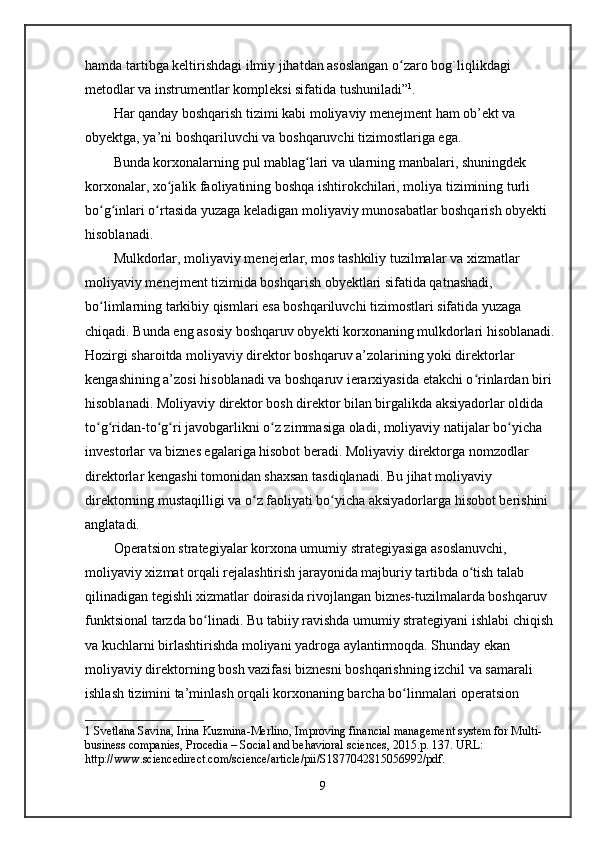 hamda tartibga keltirishdagi ilmiy jihatdan asoslangan o zaro bog`liqlikdagi ʻ
metodlar va instrumentlar kompleksi sifatida tushuniladi” 1
.
Har qanday boshqarish tizimi kabi moliyaviy menejment ham ob’ekt va 
obyektga, ya’ni boshqariluvchi va boshqaruvchi tizimostlariga ega. 
Bunda korxonalarning pul mablag lari va ularning manbalari, shuningdek 	
ʻ
korxonalar, xo jalik faoliyatining boshqa ishtirokchilari, moliya tizimining turli 	
ʻ
bo g inlari o rtasida yuzaga keladigan moliyaviy munosabatlar boshqarish obyekti 	
ʻ ʻ ʻ
hisoblanadi.
Mulkdorlar, moliyaviy menejerlar, mos tashkiliy tuzilmalar va xizmatlar 
moliyaviy menejment tizimida boshqarish obyektlari sifatida qatnashadi, 
bo limlarning tarkibiy qismlari esa boshqariluvchi tizimostlari sifatida yuzaga 
ʻ
chiqadi. Bunda eng asosiy boshqaruv obyekti korxonaning mulkdorlari hisoblanadi. 
Hozirgi sharoitda moliyaviy direktor boshqaruv a’zolarining yoki direktorlar 
kengashining a’zosi hisoblanadi va boshqaruv ierarxiyasida etakchi o rinlardan biri 	
ʻ
hisoblanadi. Moliyaviy direktor bosh direktor bilan birgalikda aksiyadorlar oldida 
to g ridan-to g ri javobgarlikni o z zimmasiga oladi, moliyaviy natijalar bo yicha 	
ʻ ʻ ʻ ʻ ʻ ʻ
investorlar va biznes egalariga hisobot beradi. Moliyaviy direktorga nomzodlar 
direktorlar kengashi tomonidan shaxsan tasdiqlanadi. Bu jihat moliyaviy 
direktorning mustaqilligi va o z faoliyati bo yicha aksiyadorlarga hisobot berishini 	
ʻ ʻ
anglatadi. 
Operatsion strategiyalar korxona umumiy strategiyasiga asoslanuvchi, 
moliyaviy xizmat orqali rejalashtirish jarayonida majburiy tartibda o tish talab 	
ʻ
qilinadigan tegishli xizmatlar doirasida rivojlangan biznes-tuzilmalarda boshqaruv 
funktsional tarzda bo linadi. Bu tabiiy ravishda umumiy strategiyani ishlabi chiqish 	
ʻ
va kuchlarni birlashtirishda moliyani yadroga aylantirmoqda. Shunday ekan 
moliyaviy direktorning bosh vazifasi biznesni boshqarishning izchil va samarali 
ishlash tizimini ta’minlash orqali korxonaning barcha bo linmalari operatsion 	
ʻ
1  Svetlana Savina, Irina Kuzmina-Merlino, Improving financial management system for Multi-
business companies, Procedia – Social and behavioral sciences, 2015.p. 137. URL: 
http://www.sciencedirect.com/science/article/pii/S1877042815056992/pdf.
9