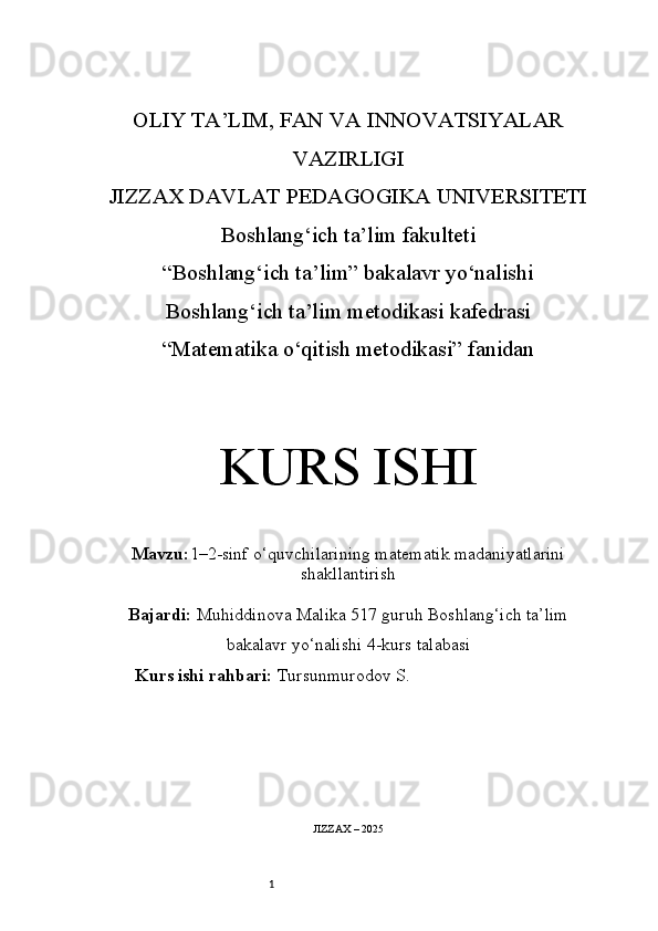 1OLIY TA’LIM, FAN VA INNOVATSIYALAR
VAZIRLIGI
JIZZAX DAVLAT PEDAGOGIKA UNIVERSITETI
Boshlang‘ich ta’lim fakulteti
“Boshlang‘ich ta’lim” bakalavr yo‘nalishi
Boshlang‘ich ta’lim metodikasi kafedrasi
“Matematika o‘qitish metodikasi” fanidan
KURS ISHI
Mavzu: 1–2-sinf o‘quvchilarining matematik madaniyatlarini
shakllantirish
Bajardi:  Muhiddinova Malika 517 guruh   Boshlang‘ich ta’lim
bakalavr yo‘nalishi   4-kurs talabasi
Kurs ishi rahbari:  Tursunmurodov S.
JIZZAX – 2025 