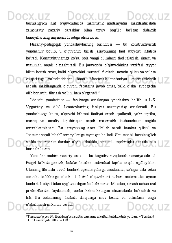 10boshlang‘ich   sinf   o‘quvchilarida   matematik   madaniyatni   shakllantirishda
zamonaviy   nazariy   qarashlar   bilan   uzviy   bog‘liq   bo‘lgan   didaktik
tamoyillarning majmuini hisobga olish zarur.
Nazariy-pedagogik   yondashuvlarning   birinchisi   —   bu   konstruktivistik
yondashuv   bo‘lib,   u   o‘quvchini   bilish   jarayonining   faol   subyekti   sifatida
ko‘radi. Konstruktivizmga ko‘ra, bola  yangi  bilimlarni  faol  izlanish, sinash  va
tushunish   orqali   o‘zlashtiradi.   Bu   jarayonda   o‘qituvchining   vazifasi   tayyor
bilim   berish   emas,   balki   o‘quvchini   mustaqil   fikrlash,   taxmin   qilish   va   xulosa
chiqarishga   yo‘naltirishdan   iborat.   Matematik   madaniyat   konstruktivistik
asosda   shakllanganda   o‘quvchi   faqatgina   javob   emas,   balki   o‘sha   javobgacha
olib boruvchi fikrlash yo‘lini ham o‘rganadi. 5
Ikkinchi   yondashuv   —   faoliyatga   asoslangan   yondashuv   bo‘lib,   u   L.S.
Vygotskiy   va   A.N.   Leontevlarning   faoliyat   nazariyasiga   asoslanadi.   Bu
yondashuvga   ko‘ra,   o‘quvchi   bilimni   faoliyat   orqali   egallaydi,   ya’ni   tajriba,
mashq   va   amaliy   topshiriqlar   orqali   matematik   tushunchalar   ongida
mustahkamlanadi.   Bu   jarayonning   asosi   “bilish   orqali   harakat   qilish”   va
“harakat orqali bilish” tamoyillariga tayangan bo‘ladi. Shu sababli boshlang‘ich
sinfda   matematika   darslari   o‘yinli   shaklda,   harakatli   topshiriqlar   asosida   olib
borilishi lozim.
Yana   bir   muhim   nazariy   asos   —   bu   kognitiv   rivojlanish   nazariyasidir.   J.
Piaget   ta’kidlaganidek,   bolalar   bilishni   individual   tajriba   orqali   egallaydilar.
Ularning  fikrlashi  avval  konkret   operatsiyalarga  asoslanadi,   so‘ngra  asta-sekin
abstrakt   tafakkurga   o‘tadi.   1–2-sinf   o‘quvchilari   uchun   matematika   aynan
konkret faoliyat bilan uyg‘unlashgan bo‘lishi zarur. Masalan, sanash uchun real
predmetlardan   foydalanish,   sonlar   ketma-ketligini   chizmalarda   ko‘rsatish   va
h.k.   Bu   bolalarning   fikrlash   darajasiga   mos   keladi   va   bilimlarni   ongli
o‘zlashtirish imkonini beradi.
5
  Tursunxo‘jayev M. Boshlang‘ich sinfda darslarni interfaol tashkil etish yo‘llari. – Toshkent:
TDPU nashriyoti, 2018. – 128 b. 