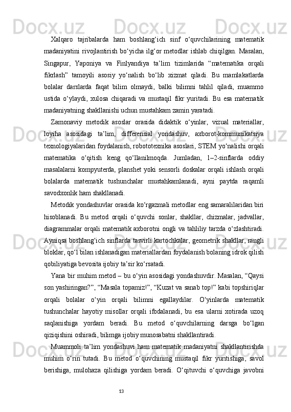13Xalqaro   tajribalarda   ham   boshlang‘ich   sinf   o‘quvchilarining   matematik
madaniyatini  rivojlantirish  bo‘yicha  ilg‘or  metodlar  ishlab  chiqilgan.  Masalan,
Singapur,   Yaponiya   va   Finlyandiya   ta’lim   tizimlarida   “matematika   orqali
fikrlash”   tamoyili   asosiy   yo‘nalish   bo‘lib   xizmat   qiladi.   Bu   mamlakatlarda
bolalar   darslarda   faqat   bilim   olmaydi,   balki   bilimni   tahlil   qiladi,   muammo
ustida   o‘ylaydi,   xulosa   chiqaradi   va   mustaqil   fikr   yuritadi.   Bu   esa   matematik
madaniyatning shakllanishi uchun mustahkam zamin yaratadi.
Zamonaviy   metodik   asoslar   orasida   didaktik   o‘yinlar,   vizual   materiallar,
loyiha   asosidagi   ta’lim,   differensial   yondashuv,   axborot-kommunikatsiya
texnologiyalaridan foydalanish, robototexnika asoslari, STEM yo‘nalishi orqali
matematika   o‘qitish   keng   qo‘llanilmoqda.   Jumladan,   1–2-sinflarda   oddiy
masalalarni   kompyuterda,   planshet   yoki   sensorli   doskalar   orqali   ishlash   orqali
bolalarda   matematik   tushunchalar   mustahkamlanadi,   ayni   paytda   raqamli
savodxonlik ham shakllanadi.
Metodik yondashuvlar orasida ko‘rgazmali metodlar eng samaralilaridan biri
hisoblanadi.   Bu   metod   orqali   o‘quvchi   sonlar,   shakllar,   chizmalar,   jadvallar,
diagrammalar orqali matematik axborotni ongli va tahliliy tarzda o‘zlashtiradi.
Ayniqsa boshlang‘ich sinflarda tasvirli kartochkalar, geometrik shakllar, rangli
bloklar, qo‘l bilan ishlanadigan materiallardan foydalanish bolaning idrok qilish
qobiliyatiga bevosita ijobiy ta’sir ko‘rsatadi.
Yana bir muhim metod – bu o‘yin asosidagi yondashuvdir. Masalan, “Qaysi
son yashiringan?”, “Masala topamiz!”, “Kuzat va sanab top!” kabi topshiriqlar
orqali   bolalar   o‘yin   orqali   bilimni   egallaydilar.   O‘yinlarda   matematik
tushunchalar   hayotiy   misollar   orqali   ifodalanadi,   bu   esa   ularni   xotirada   uzoq
saqlanishiga   yordam   beradi.   Bu   metod   o‘quvchilarning   darsga   bo‘lgan
qiziqishini oshiradi, bilimga ijobiy munosabatni shakllantiradi.
Muammoli   ta’lim   yondashuvi   ham   matematik   madaniyatni   shakllantirishda
muhim   o‘rin   tutadi.   Bu   metod   o‘quvchining   mustaqil   fikr   yuritishiga,   savol
berishiga,   mulohaza   qilishiga   yordam   beradi.   O‘qituvchi   o‘quvchiga   javobni 