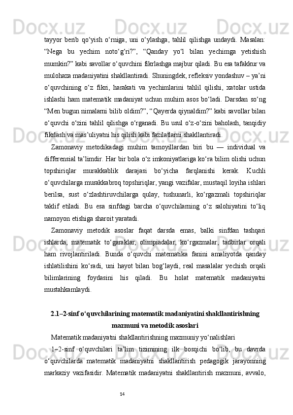 14tayyor   berib   qo‘yish   o‘rniga,   uni   o‘ylashga,   tahlil   qilishga   undaydi.   Masalan:
“Nega   bu   yechim   noto‘g‘ri?”,   “Qanday   yo‘l   bilan   yechimga   yetishish
mumkin?” kabi savollar o‘quvchini fikrlashga majbur qiladi. Bu esa tafakkur va
mulohaza madaniyatini shakllantiradi.   Shuningdek, refleksiv yondashuv – ya’ni
o‘quvchining   o‘z   fikri,   harakati   va   yechimlarini   tahlil   qilishi,   xatolar   ustida
ishlashi   ham   matematik   madaniyat   uchun   muhim   asos   bo‘ladi.   Darsdan   so‘ng
“Men bugun nimalarni bilib oldim?”, “Qayerda qiynaldim?” kabi savollar bilan
o‘quvchi  o‘zini  tahlil qilishga o‘rganadi. Bu usul  o‘z-o‘zini  baholash,  tanqidiy
fikrlash va mas’uliyatni his qilish kabi fazilatlarni shakllantiradi.
Zamonaviy   metodikadagi   muhim   tamoyillardan   biri   bu   —   individual   va
differensial ta’limdir. Har bir bola o‘z imkoniyatlariga ko‘ra bilim olishi uchun
topshiriqlar   murakkablik   darajasi   bo‘yicha   farqlanishi   kerak.   Kuchli
o‘quvchilarga murakkabroq topshiriqlar, yangi vazifalar, mustaqil loyiha ishlari
berilsa,   sust   o‘zlashtiruvchilarga   qulay,   tushunarli,   ko‘rgazmali   topshiriqlar
taklif   etiladi.   Bu   esa   sinfdagi   barcha   o‘quvchilarning   o‘z   salohiyatini   to‘liq
namoyon etishiga sharoit yaratadi.
Zamonaviy   metodik   asoslar   faqat   darsda   emas,   balki   sinfdan   tashqari
ishlarda,   matematik   to‘garaklar,   olimpiadalar,   ko‘rgazmalar,   tadbirlar   orqali
ham   rivojlantiriladi.   Bunda   o‘quvchi   matematika   fanini   amaliyotda   qanday
ishlatilishini   ko‘radi,   uni   hayot   bilan   bog‘laydi,   real   masalalar   yechish   orqali
bilimlarining   foydasini   his   qiladi.   Bu   holat   matematik   madaniyatni
mustahkamlaydi.
2.1–2-sinf o‘quvchilarining matematik madaniyatini shakllantirishning
mazmuni va metodik asoslari
Matematik madaniyatni shakllantirishning mazmuniy yo‘nalishlari
1–2-sinf   o‘quvchilari   ta’lim   tizimining   ilk   bosqichi   bo‘lib,   bu   davrda
o‘quvchilarda   matematik   madaniyatni   shakllantirish   pedagogik   jarayonning
markaziy   vazifasidir.   Matematik   madaniyatni   shakllantirish   mazmuni,   avvalo, 