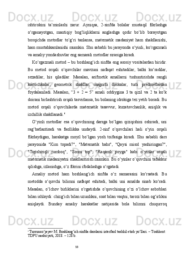 18ishtirokini   ta’minlashi   zarur.   Ayniqsa,   2-sinfda   bolalar   mustaqil   fikrlashga
o‘rganayotgan,   mantiqiy   bog‘liqliklarni   anglashga   qodir   bo‘lib   borayotgan
bosqichda   metodlar   to‘g‘ri   tanlansa,   matematik   madaniyat   ham   shakllanishi,
ham mustahkamlanishi mumkin. Shu sababli bu jarayonda o‘yinli, ko‘rgazmali
va amaliy yondashuvlar eng samarali metodlar sirasiga kiradi.
Ko‘rgazmali metod – bu boshlang‘ich sinfda eng asosiy vositalardan biridir.
Bu   metod   orqali   o‘quvchilar   mavzuni   nafaqat   eshitadilar,   balki   ko‘radilar,
sezadilar,   his   qiladilar.   Masalan,   arifmetik   amallarni   tushuntirishda   rangli
kartochkalar,   geometrik   shakllar,   magnitli   doskalar,   turli   predmetlardan
foydalaniladi.   Masalan,   “3   +   2   =   5”   amali   oddiygina   3   ta   qizil   va   2   ta   ko‘k
doirani birlashtirish orqali tasvirlansa, bu bolaning idrokiga tez yetib boradi. Bu
metod   orqali   o‘quvchilarda   matematik   tasavvur,   kuzatuvchanlik,   aniqlik   va
izchillik shakllanadi. 6
O‘yinli   metodlar   esa   o‘quvchining   darsga   bo‘lgan   qiziqishini   oshiradi,   uni
rag‘batlantiradi   va   faollikka   undaydi.   2-sinf   o‘quvchilari   hali   o‘yin   orqali
fikrlaydigan,   harakatga   moyil   bo‘lgan   yosh   toifasiga   kiradi.   Shu   sababli   dars
jarayonida   "Kim   topadi?",   "Matematik   bahs",   "Qaysi   misol   yashiringan?",
"Topshiriqli   jumboq",   "Sonni   top",   "Raqamli   poyga"   kabi   o‘yinlar   orqali
matematik madaniyatni shakllantirish mumkin. Bu o‘yinlar o‘quvchini tafakkur
qilishga, izlanishga, o‘z fikrini ifodalashga o‘rgatadi.
Amaliy   metod   ham   boshlang‘ich   sinfda   o‘z   samarasini   ko‘rsatadi.   Bu
metodda   o‘quvchi   bilimni   nafaqat   eshitadi,   balki   uni   amalda   sinab   ko‘radi.
Masalan,   o‘lchov   birliklarini   o‘rgatishda   o‘quvchining   o‘zi   o‘lchov   asboblari
bilan ishlaydi: chizg‘ich bilan uzunlikni, soat bilan vaqtni, tarozi bilan og‘irlikni
aniqlaydi.   Bunday   amaliy   harakatlar   natijasida   bola   bilimni   chuqurroq
6
  Tursunxo‘jayev M. Boshlang‘ich sinfda darslarni interfaol tashkil etish yo‘llari. – Toshkent:
TDPU nashriyoti, 2018. – 128 b. 