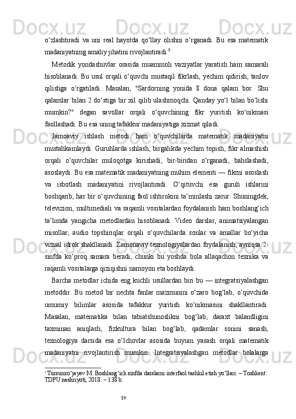 19o‘zlashtiradi   va   uni   real   hayotda   qo‘llay   olishni   o‘rganadi.   Bu   esa   matematik
madaniyatning amaliy jihatini rivojlantiradi. 7
Metodik   yondashuvlar   orasida   muammoli   vaziyatlar   yaratish   ham   samarali
hisoblanadi. Bu usul orqali o‘quvchi mustaqil fikrlash, yechim qidirish, tanlov
qilishga   o‘rgatiladi.   Masalan,   "Sardorning   yonida   8   dona   qalam   bor.   Shu
qalamlar bilan 2 do‘stiga bir  xil  qilib ulashmoqchi. Qanday yo‘l  bilan bo‘lishi
mumkin?"   degan   savollar   orqali   o‘quvchining   fikr   yuritish   ko‘nikmasi
faollashadi. Bu esa uning tafakkur madaniyatiga xizmat qiladi.
Jamoaviy   ishlash   metodi   ham   o‘quvchilarda   matematik   madaniyatni
mustahkamlaydi.   Guruhlarda   ishlash,   birgalikda   yechim   topish,   fikr   almashish
orqali   o‘quvchilar   muloqotga   kirishadi,   bir-biridan   o‘rganadi,   bahslashadi,
asoslaydi. Bu esa matematik madaniyatning muhim elementi — fikrni asoslash
va   isbotlash   madaniyatini   rivojlantiradi.   O‘qituvchi   esa   guruh   ishlarini
boshqarib, har bir o‘quvchining faol ishtirokini ta’minlashi zarur. Shuningdek,
televizion, multimediali va raqamli  vositalardan foydalanish  ham  boshlang‘ich
ta’limda   yangicha   metodlardan   hisoblanadi.   Video   darslar,   animatsiyalangan
misollar,   audio   topshiriqlar   orqali   o‘quvchilarda   sonlar   va   amallar   bo‘yicha
vizual idrok shakllanadi. Zamonaviy texnologiyalardan foydalanish, ayniqsa 2-
sinfda   ko‘proq   samara   beradi,   chunki   bu   yoshda   bola   allaqachon   texnika   va
raqamli vositalarga qiziqishni namoyon eta boshlaydi.
Barcha metodlar ichida eng kuchli  usullardan biri bu — integratsiyalashgan
metoddir.   Bu   metod   bir   nechta   fanlar   mazmunini   o‘zaro   bog‘lab,   o‘quvchida
umumiy   bilimlar   asosida   tafakkur   yuritish   ko‘nikmasini   shakllantiradi.
Masalan,   matematika   bilan   tabiatshunoslikni   bog‘lab,   daraxt   balandligini
taxminan   aniqlash,   fizkultura   bilan   bog‘lab,   qadamlar   sonini   sanash,
texnologiya   darsida   esa   o‘lchovlar   asosida   buyum   yasash   orqali   matematik
madaniyatni   rivojlantirish   mumkin.   Integratsiyalashgan   metodlar   bolalarga
7
  Tursunxo‘jayev M. Boshlang‘ich sinfda darslarni interfaol tashkil etish yo‘llari. – Toshkent:
TDPU nashriyoti, 2018. – 1 3 8 b. 