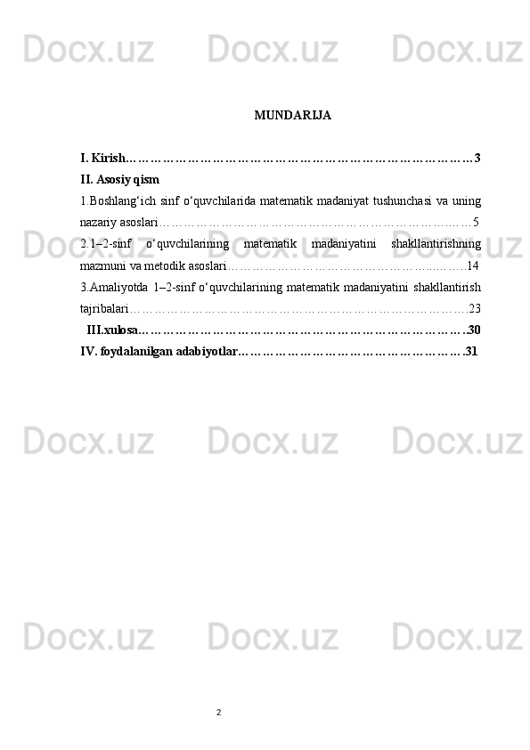 2 MUNDARIJA
I. Kirish …………………………………………………………………………3
II. Asosiy qism 
1.Boshlang‘ich sinf  o‘quvchilarida matematik madaniyat  tushunchasi  va uning
nazariy asoslari …………………………………………………………….……5
2.1–2-sinf   o‘quvchilarining   matematik   madaniyatini   shakllantirishning
mazmuni va metodik asoslari …………………………………………...……..14
3. Amaliyotda   1–2-sinf   o‘quvchilarining   matematik   madaniyatini   shakllantirish
tajribalari ……………………………………………………………………….23
  III.xulosa ……………………………………………………………………..30
IV. foydalanilgan adabiyotlar ……………………………………………….31 