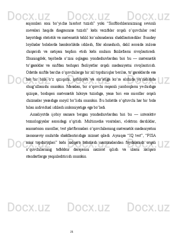 21anjomlari   soni   bo‘yicha   hisobot   tuzish”   yoki   “Sinfdoshlarimizning   sevimli
mevalari   haqida   diagramma   tuzish”   kabi   vazifalar   orqali   o‘quvchilar   real
hayotdagi statistik va matematik tahlil ko‘nikmalarini shakllantiradilar. Bunday
loyihalar   bolalarda   hamkorlikda   ishlash,   fikr   almashish,   dalil   asosida   xulosa
chiqarish   va   natijani   taqdim   etish   kabi   muhim   fazilatlarni   rivojlantiradi.
Shuningdek,   tajribada   o‘zini   oqlagan   yondashuvlardan   biri   bu   —   matematik
to‘garaklar   va   sinfdan   tashqari   faoliyatlar   orqali   madaniyatni   rivojlantirish.
Odatda sinfda barcha o‘quvchilarga bir xil topshiriqlar berilsa, to‘garaklarda esa
har   bir   bola   o‘z   qiziqishi,   qobiliyati   va   sur’atiga   ko‘ra   alohida   yo‘nalishda
shug‘ullanishi   mumkin.   Masalan,   bir   o‘quvchi   raqamli   jumboqlarni   yechishga
qiziqsa,   boshqasi   matematik   hikoya   tuzishga,   yana   biri   esa   misollar   orqali
chizmalar yasashga moyil bo‘lishi mumkin. Bu holatda o‘qituvchi har bir bola
bilan individual ishlash imkoniyatiga ega bo‘ladi.
Amaliyotda   ijobiy   samara   bergan   yondashuvlardan   biri   bu   —   interaktiv
texnologiyalar   asosidagi   o‘qitish.   Multimedia   vositalari,   elektron   darsliklar,
animatsion misollar, test platformalari o‘quvchilarning matematik madaniyatini
zamonaviy   muhitda   shakllantirishga   xizmat   qiladi.   Ayniqsa   “IQ   test”,   “PISA
mini   topshiriqlari”   kabi   xalqaro   baholash   namunalaridan   foydalanish   orqali
o‘quvchilarning   tafakkur   darajasini   nazorat   qilish   va   ularni   xalqaro
standartlarga yaqinlashtirish mumkin. 