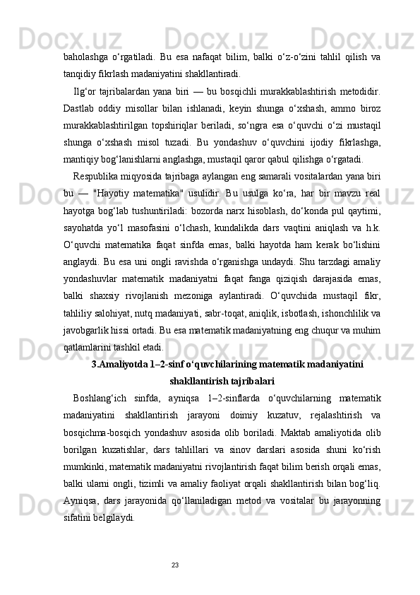 23baholashga   o‘rgatiladi.   Bu   esa   nafaqat   bilim,   balki   o‘z-o‘zini   tahlil   qilish   va
tanqidiy fikrlash madaniyatini shakllantiradi.
Ilg‘or   tajribalardan   yana   biri   —   bu   bosqichli   murakkablashtirish   metodidir.
Dastlab   oddiy   misollar   bilan   ishlanadi,   keyin   shunga   o‘xshash,   ammo   biroz
murakkablashtirilgan   topshiriqlar   beriladi,   so‘ngra   esa   o‘quvchi   o‘zi   mustaqil
shunga   o‘xshash   misol   tuzadi.   Bu   yondashuv   o‘quvchini   ijodiy   fikrlashga,
mantiqiy bog‘lanishlarni anglashga, mustaqil qaror qabul qilishga o‘rgatadi.
Respublika miqyosida tajribaga aylangan eng samarali vositalardan yana biri
bu   —   "Hayotiy   matematika"   usulidir.   Bu   usulga   ko‘ra,   har   bir   mavzu   real
hayotga   bog‘lab   tushuntiriladi:   bozorda   narx   hisoblash,   do‘konda   pul   qaytimi,
sayohatda   yo‘l   masofasini   o‘lchash,   kundalikda   dars   vaqtini   aniqlash   va   h.k.
O‘quvchi   matematika   faqat   sinfda   emas,   balki   hayotda   ham   kerak   bo‘lishini
anglaydi.  Bu  esa  uni  ongli   ravishda  o‘rganishga  undaydi.  Shu  tarzdagi  amaliy
yondashuvlar   matematik   madaniyatni   faqat   fanga   qiziqish   darajasida   emas,
balki   shaxsiy   rivojlanish   mezoniga   aylantiradi.   O‘quvchida   mustaqil   fikr,
tahliliy salohiyat, nutq madaniyati, sabr-toqat, aniqlik, isbotlash, ishonchlilik va
javobgarlik hissi ortadi. Bu esa matematik madaniyatning eng chuqur va muhim
qatlamlarini tashkil etadi.
3.Amaliyotda 1–2-sinf o‘quvchilarining matematik madaniyatini
shakllantirish tajribalari
Boshlang‘ich   sinfda,   ayniqsa   1–2-sinflarda   o‘quvchilarning   matematik
madaniyatini   shakllantirish   jarayoni   doimiy   kuzatuv,   rejalashtirish   va
bosqichma-bosqich   yondashuv   asosida   olib   boriladi.   Maktab   amaliyotida   olib
borilgan   kuzatishlar,   dars   tahlillari   va   sinov   darslari   asosida   shuni   ko‘rish
mumkinki, matematik madaniyatni rivojlantirish faqat bilim berish orqali emas,
balki ularni ongli, tizimli va amaliy faoliyat orqali shakllantirish bilan bog‘liq.
Ayniqsa,   dars   jarayonida   qo‘llaniladigan   metod   va   vositalar   bu   jarayonning
sifatini belgilaydi. 