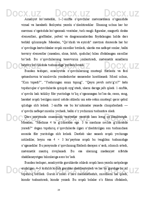 24Amaliyot   ko‘rsatadiki,   1–2-sinfda   o‘quvchilar   matematikani   o‘rganishda
vizual   va   harakatli   faoliyatni   yaxshi   o‘zlashtiradilar.   Shuning   uchun   har   bir
mavzuni o‘rgatishda ko‘rgazmali vositalar, turli rangli figuralar, magnetli doska
elementlari,   grafikalar,   jadval   va   diagrammalardan   foydalangan   holda   dars
tashkil   qilinmoqda.   Masalan,   "Qo‘shish   va   ayirish"   mavzusi   doirasida   har   bir
o‘quvchiga kartochkalar orqali misollar beriladi, ularda esa nafaqat sonlar, balki
tasviriy  elementlar   (masalan,   olma,   kitob,  qushcha)   bilan   ifodalangan   misollar
bo‘ladi.   Bu   o‘quvchilarning   tasavvurini   jonlantiradi,   matematik   amallarni
hayotiy ko‘rinishda tushunishga yordam beradi.
Bundan   tashqari,   amaliyotda   o‘quvchilarning   mustaqil   fikrlashi   va   faol
qatnashuvini   ta’minlovchi   yondashuvlar   samarador   hisoblanadi.   Misol   uchun,
“Kim   topadi?”,   “Yashiringan   sonni   toping”,   “Qaysi   javob   noto‘g‘ri?”   kabi
topshiriqlar o‘quvchilarda qiziqish uyg‘otadi, ularni darsga jalb qiladi. 1-sinfda,
o‘quvchi  hali  tahliliy fikr  yuritishga to‘liq o‘rganmagan bo‘lsa-da, rasm, rang,
harakat orqali berilgan misol ustida ishlashi uni asta-sekin mustaqil qaror qabul
qilishga   olib   keladi.   2-sinfda   esa   bu   ko‘nikmalar   yanada   chuqurlashadi   —
o‘quvchi nafaqat misolni yechadi, balki o‘z yechimini tushuntira oladi.
Dars   jarayonida   muammoli   vaziyatlar   yaratish   ham   keng   qo‘llanilmoqda.
Masalan,   "Mashina   4   ta   g‘ildirakka   ega.   3   ta   mashina   nechta   g‘ildirakda
yuradi?"   degan   topshiriq   o‘quvchilarda   ilgari   o‘zlashtirilgan   son   tushunchasi
asosida   fikr   yuritishga   olib   keladi.   Dastlab   ular   sanash   orqali   yechimga
intiladilar,   keyin   esa   4   ×   3   ko‘paytma   orqali   bu   tenglikni   tushunishga
o‘rganadilar. Bu jarayonda o‘quvchining fikrlash darajasi o‘sadi, ishonch ortadi,
matematik   mantiq   rivojlanadi.   Bu   esa   ularning   madaniyat   sifatida
shakllanayotgan bilimlariga asos bo‘ladi.
Bundan tashqari, amaliyotda guruhlarda ishlash orqali ham yaxshi natijalarga
erishilgan. 4–5 kishilik kichik guruhlar shakllantiriladi va har bir guruhga bir xil
topshiriq   beriladi.   Guruh   a’zolari   o‘zaro   maslahatlashib,   misollarni   hal   qiladi,
kimdir   tushuntiradi,   kimdir   yozadi.   Bu   orqali   bolalar   o‘z   fikrini   ifodalash, 