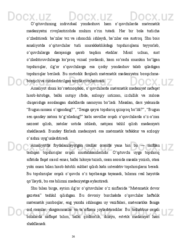 26O‘qituvchining   individual   yondashuvi   ham   o‘quvchilarda   matematik
madaniyatni   rivojlantirishda   muhim   o‘rin   tutadi.   Har   bir   bola   turlicha
o‘zlashtiradi:   ba’zilar   tez   va   ishonchli   ishlaydi,   ba’zilar   esa   sustroq.   Shu   bois
amaliyotda   o‘qituvchilar   turli   murakkablikdagi   topshiriqlarni   tayyorlab,
o‘quvchilarga   darajasiga   qarab   taqdim   etadilar.   Misol   uchun,   sust
o‘zlashtiruvchilarga   ko‘proq   vizual   yordamli,   kam   so‘rashi   mumkin   bo‘lgan
topshiriqlar,   ilg‘or   o‘quvchilarga   esa   ijodiy   yondashuv   talab   qiladigan
topshiriqlar   beriladi.   Bu   metodik   farqlash   matematik   madaniyatni   bosqichma-
bosqich va moslashtirilgan tarzda rivojlantiradi.
Amaliyot shuni ko‘rsatmoqdaki, o‘quvchilarda matematik madaniyat nafaqat
hisob-kitobga,   balki   nutqiy   ifoda,   axloqiy   intizom,   izchillik   va   xulosa
chiqarishga   asoslangan   shakllarda   namoyon   bo‘ladi.   Masalan,   dars   yakunida
“Bugun nimani o‘rganding?”, “Senga qaysi topshiriq qiziqroq bo‘ldi?”, “Bugun
sen qanday xatoni to‘g‘rilading?” kabi savollar  orqali o‘quvchilarda o‘z-o‘zini
nazorat   qilish,   xatolar   ustida   ishlash,   natijani   tahlil   qilish   madaniyati
shakllanadi.   Bunday   fikrlash   madaniyati   esa   matematik   tafakkur   va   axloqiy
o‘sishni uyg‘unlashtiradi.
Amaliyotda   foydalanilayotgan   usullar   orasida   yana   biri   bu   —   sinfdan
tashqari   topshiriqlar   orqali   mustahkamlashdir.   O‘qituvchi   uyga   topshiriq
sifatida faqat misol emas, balki hikoya tuzish, rasm asosida masala yozish, otasi
yoki onasi bilan hisob-kitobli suhbat qilish kabi interaktiv topshiriqlarni beradi.
Bu   topshiriqlar   orqali   o‘quvchi   o‘z   tajribasiga   tayanadi,   bilimni   real   hayotda
qo‘llaydi, bu esa bilimni madaniyatga aylantiradi.
Shu   bilan   birga,   ayrim   ilg‘or   o‘qituvchilar   o‘z   sinflarida   “Matematik   devor
gazetasi”   tashkil   qilishgan.   Bu   devoriy   burchakda   o‘quvchilar   haftalik
matematik   jumboqlar,   eng   yaxshi   ishlangan   uy   vazifalari,   matematika   faniga
oid   rasmlar,   diagrammalar   va   ta’riflarni   joylashtiradilar.   Bu   tashabbus   orqali
bolalarda   nafaqat   bilim,   balki   ijodkorlik,   dizayn,   estetik   madaniyat   ham
shakllanadi. 