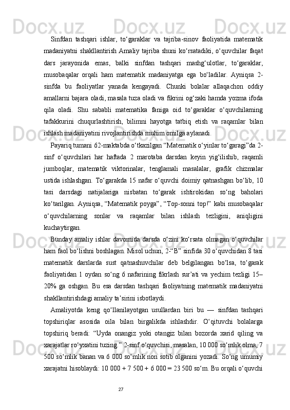 27Sinfdan   tashqari   ishlar,   to‘garaklar   va   tajriba-sinov   faoliyatida   matematik
madaniyatni  shakllantirish Amaliy tajriba shuni  ko‘rsatadiki, o‘quvchilar  faqat
dars   jarayonida   emas,   balki   sinfdan   tashqari   mashg‘ulotlar,   to‘garaklar,
musobaqalar   orqali   ham   matematik   madaniyatga   ega   bo‘ladilar.   Ayniqsa   2-
sinfda   bu   faoliyatlar   yanada   kengayadi.   Chunki   bolalar   allaqachon   oddiy
amallarni bajara oladi, masala tuza oladi va fikrini og‘zaki hamda yozma ifoda
qila   oladi.   Shu   sababli   matematika   faniga   oid   to‘garaklar   o‘quvchilarning
tafakkurini   chuqurlashtirish,   bilimni   hayotga   tatbiq   etish   va   raqamlar   bilan
ishlash madaniyatini rivojlantirishda muhim omilga aylanadi.
Payariq tumani 62-maktabda o‘tkazilgan “Matematik o‘yinlar to‘garagi”da 2-
sinf   o‘quvchilari   har   haftada   2   marotaba   darsdan   keyin   yig‘ilishib,   raqamli
jumboqlar,   matematik   viktorinalar,   tenglamali   masalalar,   grafik   chizmalar
ustida ishlashgan.  To‘garakda 15 nafar  o‘quvchi doimiy qatnashgan bo‘lib, 10
tasi   darsdagi   natijalariga   nisbatan   to‘garak   ishtirokidan   so‘ng   baholari
ko‘tarilgan.   Ayniqsa,   “Matematik   poyga”,   “Top-sonni   top!”   kabi   musobaqalar
o‘quvchilarning   sonlar   va   raqamlar   bilan   ishlash   tezligini,   aniqligini
kuchaytirgan.
Bunday   amaliy   ishlar   davomida   darsda   o‘zini   ko‘rsata   olmagan   o‘quvchilar
ham faol bo‘lishni boshlagan. Misol uchun, 2-“B” sinfida 30 o‘quvchidan 8 tasi
matematik   darslarda   sust   qatnashuvchilar   deb   belgilangan   bo‘lsa,   to‘garak
faoliyatidan   1   oydan   so‘ng   6   nafarining   fikrlash   sur’ati   va   yechim   tezligi   15–
20%   ga   oshgan.   Bu   esa   darsdan   tashqari   faoliyatning   matematik   madaniyatni
shakllantirishdagi amaliy ta’sirini isbotlaydi.
Amaliyotda   keng   qo‘llanilayotgan   usullardan   biri   bu   —   sinfdan   tashqari
topshiriqlar   asosida   oila   bilan   birgalikda   ishlashdir.   O‘qituvchi   bolalarga
topshiriq   beradi:   “Uyda   onangiz   yoki   otangiz   bilan   bozorda   xarid   qiling   va
xarajatlar ro‘yxatini tuzing.” 2-sinf o‘quvchisi, masalan, 10 000 so‘mlik olma, 7
500 so‘mlik banan va 6 000 so‘mlik non sotib olganini yozadi. So‘ng umumiy
xarajatni hisoblaydi: 10 000 + 7 500 + 6 000 = 23 500 so‘m. Bu orqali o‘quvchi 