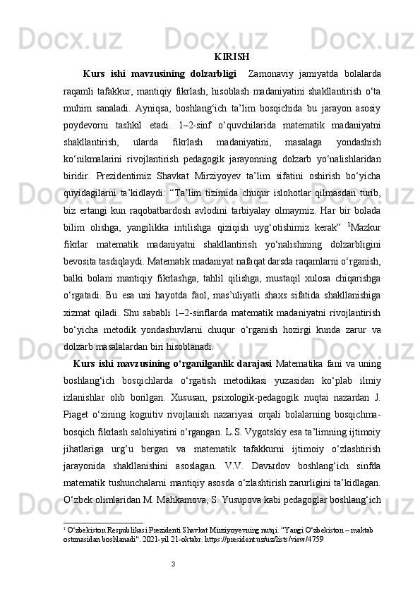 3 KIRISH
Kurs   ishi   mavzusining   dolzarbligi     Zamonaviy   jamiyatda   bolalarda
raqamli   tafakkur,   mantiqiy   fikrlash,   hisoblash   madaniyatini   shakllantirish   o‘ta
muhim   sanaladi.   Ayniqsa,   boshlang‘ich   ta’lim   bosqichida   bu   jarayon   asosiy
poydevorni   tashkil   etadi.   1–2-sinf   o‘quvchilarida   matematik   madaniyatni
shakllantirish,   ularda   fikrlash   madaniyatini,   masalaga   yondashish
ko‘nikmalarini   rivojlantirish   pedagogik   jarayonning   dolzarb   yo‘nalishlaridan
biridir.   Prezidentimiz   Shavkat   Mirziyoyev   ta’lim   sifatini   oshirish   bo‘yicha
quyidagilarni   ta’kidlaydi:   “Ta’lim   tizimida   chuqur   islohotlar   qilmasdan   turib,
biz   ertangi   kun   raqobatbardosh   avlodini   tarbiyalay   olmaymiz.   Har   bir   bolada
bilim   olishga,   yangilikka   intilishga   qiziqish   uyg‘otishimiz   kerak”   1
Mazkur
fikrlar   matematik   madaniyatni   shakllantirish   yo‘nalishining   dolzarbligini
bevosita tasdiqlaydi. Matematik madaniyat nafaqat darsda raqamlarni o‘rganish,
balki   bolani   mantiqiy   fikrlashga,   tahlil   qilishga,   mustaqil   xulosa   chiqarishga
o‘rgatadi.   Bu   esa   uni   hayotda   faol,   mas’uliyatli   shaxs   sifatida   shakllanishiga
xizmat   qiladi.   Shu   sababli   1–2-sinflarda   matematik   madaniyatni   rivojlantirish
bo‘yicha   metodik   yondashuvlarni   chuqur   o‘rganish   hozirgi   kunda   zarur   va
dolzarb masalalardan biri hisoblanadi.
Kurs   ishi   mavzusining   o‘rganilganlik   darajasi   Matematika   fani   va   uning
boshlang‘ich   bosqichlarda   o‘rgatish   metodikasi   yuzasidan   ko‘plab   ilmiy
izlanishlar   olib   borilgan.   Xususan,   psixologik-pedagogik   nuqtai   nazardan   J.
Piaget   o‘zining   kognitiv   rivojlanish   nazariyasi   orqali   bolalarning   bosqichma-
bosqich fikrlash salohiyatini o‘rgangan. L.S. Vygotskiy esa ta’limning ijtimoiy
jihatlariga   urg‘u   bergan   va   matematik   tafakkurni   ijtimoiy   o‘zlashtirish
jarayonida   shakllanishini   asoslagan.   V.V.   Davыdov   boshlang‘ich   sinfda
matematik tushunchalarni mantiqiy asosda o‘zlashtirish zarurligini ta’kidlagan.
O‘zbek olimlaridan M. Mahkamova, S. Yusupova kabi pedagoglar boshlang‘ich
1
  O‘zbekiston Respublikasi Prezidenti Shavkat Mirziyoyevning nutqi. "Yangi O‘zbekiston – maktab 
ostonasidan boshlanadi". 2021-yil 21-oktabr. https://president.uz/uz/lists/view/4759 
