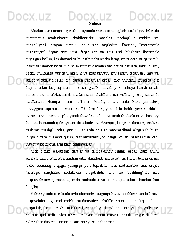 30 Xulosa
Mazkur kurs ishini bajarish jarayonida men boshlang‘ich sinf o‘quvchilarida
matematik   madaniyatni   shakllantirish   masalasi   nechog‘lik   muhim   va
mas’uliyatli   jarayon   ekanini   chuqurroq   angladim.   Dastlab,   “matematik
madaniyat”   degan   tushuncha   faqat   son   va   amallarni   bilishdan   iboratdek
tuyulgan bo‘lsa, ish davomida bu tushuncha ancha keng, murakkab va qamrovli
ekaniga ishonch hosil qildim. Matematik madaniyat o‘zida fikrlash, tahlil qilish,
izchil   mulohaza   yuritish,   aniqlik   va   mas’uliyatni   mujassam   etgan   ta’limiy   va
axloqiy   fazilatdir.Har   bir   darsda   raqamlar   orqali   fikr   yuritish,   misolga   o‘z
hayoti   bilan   bog‘liq   ma’no   berish,   grafik   chizish   yoki   hikoya   tuzish   orqali
matematikani   o‘zlashtirish   madaniyatni   shakllantirish   yo‘lidagi   eng   samarali
usullardan   ekaniga   amin   bo‘ldim.   Amaliyot   davomida   kuzatganimdek,
oddiygina   topshiriq   –   masalan,   “3   olma   bor,   yana   2   ta   keldi,   jami   nechta?”
degan   savol   ham   to‘g‘ri   yondashuv   bilan   bolada   analitik   fikrlash   va   hayotiy
holatni tushunish qobiliyatini shakllantiradi. Ayniqsa, to‘garak darslari, sinfdan
tashqari   mashg‘ulotlar,   guruhli   ishlarda   bolalar   matematikani   o‘rganish   bilan
birga   o‘zaro   muloqot   qilish,   fikr   almashish,   xulosaga   kelish,   bahslashish   kabi
hayotiy ko‘nikmalarni ham egallaydilar.
Men   o‘zim   o‘tkazgan   darslar   va   tajriba-sinov   ishlari   orqali   ham   shuni
angladimki, matematik madaniyatni shakllantirish faqat ma’lumot berish emas,
balki   bolaning   ongiga,   yuragiga   yo‘l   topishdir.   Uni   matematika   fani   orqali
tartibga,   aniqlikka,   izchillikka   o‘rgatishdir.   Bu   esa   boshlang‘ich   sinf
o‘qituvchisining   mehnati,   mehr-muhabbati   va   sabr-toqati   bilan   chambarchas
bog‘liq.
Yakuniy xulosa sifatida ayta olamanki, bugungi kunda boshlang‘ich ta’limda
o‘quvchilarning   matematik   madaniyatini   shakllantirish   —   nafaqat   fanni
o‘rgatish,   balki   ongli,   tafakkurli,   mas’uliyatli   avlodni   tarbiyalash   yo‘lidagi
muhim   qadamdir.   Men   o‘zim   tanlagan   ushbu   mavzu   asosida   kelgusida   ham
izlanishda davom etaman degan qat’iy ishonchdaman. 