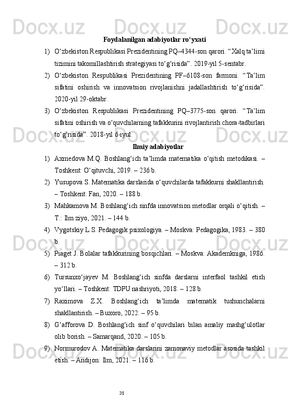 31Foydalanilgan adabiyotlar ro‘yxati
1) O‘zbekiston Respublikasi Prezidentining PQ–4344-son qarori. “Xalq ta’limi
tizimini takomillashtirish strategiyasi to‘g‘risida”. 2019-yil 5-sentabr.
2) O‘zbekiston   Respublikasi   Prezidentining   PF–6108-son   farmoni.   “Ta’lim
sifatini   oshirish   va   innovatsion   rivojlanishni   jadallashtirish   to‘g‘risida”.
2020-yil 29-oktabr.
3) O‘zbekiston   Respublikasi   Prezidentining   PQ–3775-son   qarori.   “Ta’lim
sifatini oshirish va o‘quvchilarning tafakkurini rivojlantirish chora-tadbirlari
to‘g‘risida”. 2018-yil 6-iyul.
Ilmiy adabiyotlar
1) Axmedova   M.Q.   Boshlang‘ich   ta’limda   matematika   o‘qitish   metodikasi.   –
Toshkent: O‘qituvchi, 2019. – 236 b.
2) Yusupova S. Matematika darslarida o‘quvchilarda tafakkurni shakllantirish.
– Toshkent: Fan, 2020. – 188 b.
3) Mahkamova M. Boshlang‘ich sinfda innovatsion metodlar orqali o‘qitish. –
T.: Ilm ziyo, 2021. – 144 b.
4) Vygotskiy L.S. Pedagogik psixologiya. – Moskva: Pedagogika, 1983. – 380
b.
5) Piaget J. Bolalar tafakkurining bosqichlari. – Moskva: Akademkniga, 1986.
– 312 b.
6) Tursunxo‘jayev   M.   Boshlang‘ich   sinfda   darslarni   interfaol   tashkil   etish
yo‘llari. – Toshkent: TDPU nashriyoti, 2018. – 128 b.
7) Raximova   Z.X.   Boshlang‘ich   ta’limda   matematik   tushunchalarni
shakllantirish. – Buxoro, 2022. – 95 b.
8) G‘afforova   D.   Boshlang‘ich   sinf   o‘quvchilari   bilan   amaliy   mashg‘ulotlar
olib borish. – Samarqand, 2020. – 105 b.
9) Normurodov A. Matematika darslarini zamonaviy metodlar asosida tashkil
etish. – Andijon: Ilm, 2021. – 116 b. 
