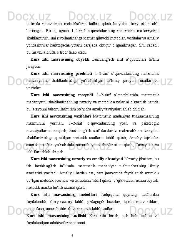 4ta’limda   innovatsion   metodikalarni   tadbiq   qilish   bo‘yicha   ilmiy   ishlar   olib
borishgan.   Biroq,   aynan   1–2-sinf   o‘quvchilarining   matematik   madaniyatini
shakllantirish, uni rivojlantirishga xizmat qiluvchi metodlar, vositalar va amaliy
yondashuvlar   hanuzgacha   yetarli   darajada   chuqur   o‘rganilmagan.   Shu   sababli
bu mavzu alohida e’tibor talab etadi.
Kurs   ishi   mavzusining   obyekti   Boshlang‘ich   sinf   o‘quvchilari   ta’lim
jarayoni.
Kurs   ishi   mavzusining   predmeti   1–2-sinf   o‘quvchilarining   matematik
madaniyatini   shakllantirishga   yo‘naltirilgan   ta’limiy   jarayon,   usullar   va
vositalar.
Kurs   ishi   mavzusining   maqsadi   1–2-sinf   o‘quvchilarida   matematik
madaniyatni   shakllantirishning   nazariy   va   metodik   asoslarini   o‘rganish   hamda
bu jarayonni takomillashtirish bo‘yicha amaliy tavsiyalar ishlab chiqish.
Kurs   ishi   mavzusining   vazifalari   Matematik   madaniyat   tushunchasining
mazmunini   yoritish;   1–2-sinf   o‘quvchilarining   yosh   va   psixologik
xususiyatlarini   aniqlash;   Boshlang‘ich   sinf   darslarida   matematik   madaniyatni
shakllantirishga   qaratilgan   metodik   usullarni   tahlil   qilish;   Amaliy   tajribalar
asosida   mazkur   yo‘nalishda   samarali   yondashuvlarni   aniqlash;   Tavsiyalar   va
takliflar ishlab chiqish.
Kurs ishi mavzusining nazariy va amaliy ahamiyati   Nazariy jihatdan, bu
ish   boshlang‘ich   ta’limda   matematik   madaniyat   tushunchasining   ilmiy
asoslarini   yoritadi.   Amaliy   jihatdan   esa,   dars   jarayonida   foydalanish   mumkin
bo‘lgan metodik vositalar va uslublarni taklif qiladi, o‘qituvchilar uchun foydali
metodik manba bo‘lib xizmat qiladi.
Kurs   ishi   mavzusining   metodlari   Tadqiqotda   quyidagi   usullardan
foydalanildi:   ilmiy-nazariy   tahlil,   pedagogik   kuzatuv,   tajriba-sinov   ishlari,
taqqoslash, umumlashtirish va metodik tahlil usullari.
Kurs   ishi   mavzusining   tuzilishi   Kurs   ishi   kirish,   uch   bob,   xulosa   va
foydalanilgan adabiyotlardan iborat. 