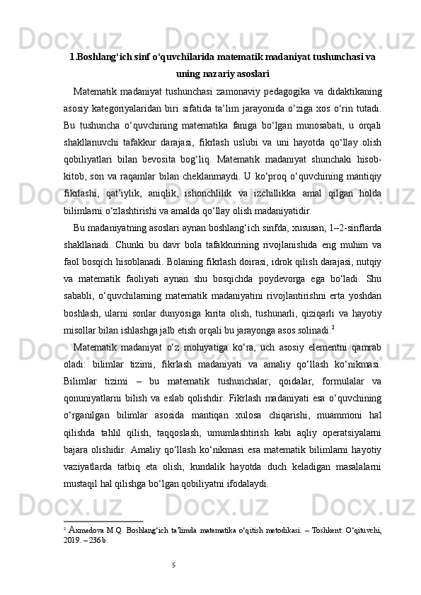 51.Boshlang‘ich sinf o‘quvchilarida matematik madaniyat tushunchasi va
uning nazariy asoslari
Matematik   madaniyat   tushunchasi   zamonaviy   pedagogika   va   didaktikaning
asosiy   kategoriyalaridan   biri   sifatida   ta’lim   jarayonida   o‘ziga   xos   o‘rin   tutadi.
Bu   tushuncha   o‘quvchining   matematika   faniga   bo‘lgan   munosabati,   u   orqali
shakllanuvchi   tafakkur   darajasi,   fikrlash   uslubi   va   uni   hayotda   qo‘llay   olish
qobiliyatlari   bilan   bevosita   bog‘liq.   Matematik   madaniyat   shunchaki   hisob-
kitob,   son   va   raqamlar   bilan   cheklanmaydi.   U   ko‘proq   o‘quvchining   mantiqiy
fikrlashi,   qat’iylik,   aniqlik,   ishonchlilik   va   izchillikka   amal   qilgan   holda
bilimlarni o‘zlashtirishi va amalda qo‘llay olish madaniyatidir.
Bu madaniyatning asoslari aynan boshlang‘ich sinfda, xususan, 1–2-sinflarda
shakllanadi.   Chunki   bu   davr   bola   tafakkurining   rivojlanishida   eng   muhim   va
faol bosqich hisoblanadi. Bolaning fikrlash doirasi, idrok qilish darajasi, nutqiy
va   matematik   faoliyati   aynan   shu   bosqichda   poydevorga   ega   bo‘ladi.   Shu
sababli,   o‘quvchilarning   matematik   madaniyatini   rivojlantirishni   erta   yoshdan
boshlash,   ularni   sonlar   dunyosiga   kirita   olish,   tushunarli,   qiziqarli   va   hayotiy
misollar bilan ishlashga jalb etish orqali bu jarayonga asos solinadi. 2
Matematik   madaniyat   o‘z   mohiyatiga   ko‘ra,   uch   asosiy   elementni   qamrab
oladi:   bilimlar   tizimi,   fikrlash   madaniyati   va   amaliy   qo‘llash   ko‘nikmasi.
Bilimlar   tizimi   –   bu   matematik   tushunchalar,   qoidalar,   formulalar   va
qonuniyatlarni   bilish   va   eslab   qolishdir.   Fikrlash   madaniyati   esa   o‘quvchining
o‘rganilgan   bilimlar   asosida   mantiqan   xulosa   chiqarishi,   muammoni   hal
qilishda   tahlil   qilish,   taqqoslash,   umumlashtirish   kabi   aqliy   operatsiyalarni
bajara   olishidir.   Amaliy   qo‘llash   ko‘nikmasi   esa   matematik   bilimlarni   hayotiy
vaziyatlarda   tatbiq   eta   olish,   kundalik   hayotda   duch   keladigan   masalalarni
mustaqil hal qilishga bo‘lgan qobiliyatni ifodalaydi.
2
  A xmedova   M.Q.   Boshlang‘ich   ta’limda   matematika   o‘qitish   metodikasi.   –   Toshkent:   O‘qituvchi,
2019. – 236 b. 