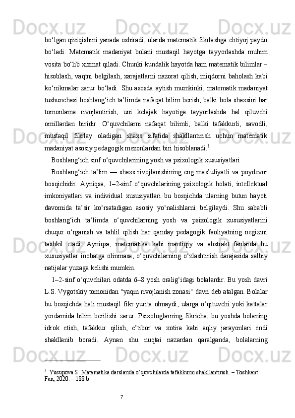 7bo‘lgan qiziqishini yanada oshiradi, ularda matematik fikrlashga ehtiyoj paydo
bo‘ladi.   Matematik   madaniyat   bolani   mustaqil   hayotga   tayyorlashda   muhim
vosita bo‘lib xizmat qiladi. Chunki kundalik hayotda ham matematik bilimlar –
hisoblash,  vaqtni   belgilash,  xarajatlarni   nazorat  qilish,  miqdorni   baholash  kabi
ko‘nikmalar  zarur bo‘ladi.   Shu asosda aytish mumkinki, matematik madaniyat
tushunchasi boshlang‘ich ta’limda nafaqat bilim berish, balki bola shaxsini har
tomonlama   rivojlantirish,   uni   kelajak   hayotiga   tayyorlashda   hal   qiluvchi
omillardan   biridir.   O‘quvchilarni   nafaqat   bilimli,   balki   tafakkurli,   savodli,
mustaqil   fikrlay   oladigan   shaxs   sifatida   shakllantirish   uchun   matematik
madaniyat asosiy pedagogik mezonlardan biri hisoblanadi. 3
Boshlang‘ich sinf o‘quvchilarining yosh va psixologik xususiyatlari
Boshlang‘ich   ta’lim   —   shaxs   rivojlanishining   eng   mas’uliyatli   va   poydevor
bosqichidir.   Ayniqsa,   1–2-sinf   o‘quvchilarining   psixologik   holati,   intellektual
imkoniyatlari   va   individual   xususiyatlari   bu   bosqichda   ularning   butun   hayoti
davomida   ta’sir   ko‘rsatadigan   asosiy   yo‘nalishlarni   belgilaydi.   Shu   sababli
boshlang‘ich   ta’limda   o‘quvchilarning   yosh   va   psixologik   xususiyatlarini
chuqur   o‘rganish   va   tahlil   qilish   har   qanday   pedagogik   faoliyatning   negizini
tashkil   etadi.   Ayniqsa,   matematika   kabi   mantiqiy   va   abstrakt   fanlarda   bu
xususiyatlar   inobatga   olinmasa,   o‘quvchilarning   o‘zlashtirish   darajasida   salbiy
natijalar yuzaga kelishi mumkin.
1–2-sinf o‘quvchilari odatda 6–8 yosh oralig‘idagi bolalardir. Bu yosh davri
L.S. Vygotskiy tomonidan "yaqin rivojlanish zonasi" davri deb atalgan. Bolalar
bu bosqichda hali mustaqil  fikr yurita olmaydi, ularga o‘qituvchi yoki kattalar
yordamida   bilim   berilishi   zarur.   Psixologlarning   fikricha,   bu   yoshda   bolaning
idrok   etish,   tafakkur   qilish,   e’tibor   va   xotira   kabi   aqliy   jarayonlari   endi
shakllanib   boradi.   Aynan   shu   nuqtai   nazardan   qaralganda,   bolalarning
3
    Yusupova S. Matematika darslarida o‘quvchilarda tafakkurni shakllantirish. – Toshkent: 
Fan, 2020. – 188 b. 