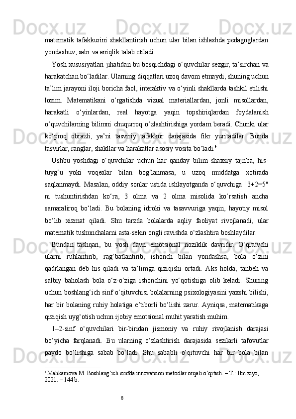 8matematik  tafakkurini   shakllantirish   uchun   ular   bilan  ishlashda   pedagoglardan
yondashuv, sabr va aniqlik talab etiladi.
Yosh xususiyatlari jihatidan bu bosqichdagi o‘quvchilar sezgir, ta’sirchan va
harakatchan bo‘ladilar. Ularning diqqatlari uzoq davom etmaydi, shuning uchun
ta’lim jarayoni iloji boricha faol, interaktiv va o‘yinli shakllarda tashkil etilishi
lozim.   Matematikani   o‘rgatishda   vizual   materiallardan,   jonli   misollardan,
harakatli   o‘yinlardan,   real   hayotga   yaqin   topshiriqlardan   foydalanish
o‘quvchilarning bilimni chuqurroq o‘zlashtirishiga yordam beradi. Chunki ular
ko‘proq   obrazli,   ya’ni   tasviriy   tafakkur   darajasida   fikr   yuritadilar.   Bunda
tasvirlar, ranglar, shakllar va harakatlar asosiy vosita bo‘ladi. 4
Ushbu   yoshdagi   o‘quvchilar   uchun   har   qanday   bilim   shaxsiy   tajriba,   his-
tuyg‘u   yoki   voqealar   bilan   bog‘lanmasa,   u   uzoq   muddatga   xotirada
saqlanmaydi.   Masalan,   oddiy   sonlar   ustida   ishlayotganda   o‘quvchiga   "3+2=5"
ni   tushuntirishdan   ko‘ra,   3   olma   va   2   olma   misolida   ko‘rsatish   ancha
samaraliroq   bo‘ladi.   Bu   bolaning   idroki   va   tasavvuriga   yaqin,   hayotiy   misol
bo‘lib   xizmat   qiladi.   Shu   tarzda   bolalarda   aqliy   faoliyat   rivojlanadi,   ular
matematik tushunchalarni asta-sekin ongli ravishda o‘zlashtira boshlaydilar.
Bundan   tashqari,   bu   yosh   davri   emotsional   noziklik   davridir.   O‘qituvchi
ularni   ruhlantirib,   rag‘batlantirib,   ishonch   bilan   yondashsa,   bola   o‘zini
qadrlangan   deb   his   qiladi   va   ta’limga   qiziqishi   ortadi.   Aks   holda,   tanbeh   va
salbiy   baholash   bola   o‘z-o‘ziga   ishonchini   yo‘qotishiga   olib   keladi.   Shuning
uchun boshlang‘ich sinf o‘qituvchisi bolalarning psixologiyasini yaxshi bilishi,
har  bir  bolaning ruhiy holatiga  e’tiborli  bo‘lishi  zarur. Ayniqsa,  matematikaga
qiziqish uyg‘otish uchun ijobiy emotsional muhit yaratish muhim.
1–2-sinf   o‘quvchilari   bir-biridan   jismoniy   va   ruhiy   rivojlanish   darajasi
bo‘yicha   farqlanadi.   Bu   ularning   o‘zlashtirish   darajasida   sezilarli   tafovutlar
paydo   bo‘lishiga   sabab   bo‘ladi.   Shu   sababli   o‘qituvchi   har   bir   bola   bilan
4
  Mahkamova M. Boshlang‘ich sinfda innovatsion metodlar orqali o‘qitish. – T.: Ilm ziyo, 
2021. – 144 b. 