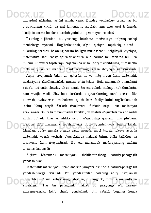 9individual   ishlashni   tashkil   qilishi   kerak.   Bunday   yondashuv   orqali   har   bir
o‘quvchining   kuchli   va   zaif   tomonlarini   aniqlab,   unga   mos   usul   tanlanadi.
Natijada barcha bolalar o‘z salohiyatini to‘liq namoyon eta oladi.
Psixologik   jihatdan,   bu   yoshdagi   bolalarda   motivatsiya   ko‘proq   tashqi
manbalarga   tayanadi.   Rag‘batlantirish,   o‘yin,   qiziqarli   topshiriq,   e’tirof   –
bularning   barchasi   bolaning   darsga   bo‘lgan   munosabatini   belgilaydi.   Ayniqsa,
matematika   kabi   qat’iy   qoidalar   asosida   olib   boriladigan   fanlarda   bu   juda
muhim. O‘quvchi topshiriqni bajarganida unga ijobiy fikr bildirilsa, bu u uchun
ichki ruhiy qoniqish manbai bo‘ladi va keyingi darsga ishtiyoq bilan qatnashadi.
Aqliy   rivojlanish   bilan   bir   qatorda,   til   va   nutq   rivoji   ham   matematik
madaniyatni   shakllantirishda   muhim   o‘rin   tutadi.   Bola   matematik   atamalarni
eshitib, tushunib,  ifodalay olishi  kerak. Bu  esa  bolada muloqot  ko‘nikmalarini
ham   rivojlantiradi.   Shu   bois   darslarda   o‘quvchilarning   savol   berish,   fikr
bildirish,   tushuntirish,   muhokama   qilish   kabi   faoliyatlarini   rag‘batlantirish
lozim.   Nutq   orqali   fikrlash   rivojlanadi,   fikrlash   orqali   esa   madaniyat
shakllanadi.   Shuni ham unutmaslik kerakki, bu yoshda o‘quvchilarda ijodkorlik
kuchli   bo‘ladi.   Ular   yangilikka   ochiq,   o‘rganishga   qiziqadi.   Shu   jihatlarni
hisobga   olib,   matematik   topshiriqlarni   ijodiy   yondashuvda   berish   kerak.
Masalan,   oddiy   masala   o‘rniga   rasm   asosida   savol   tuzish,   hikoya   asosida
matematik   vazifa   yechish   o‘quvchilarda   nafaqat   bilim,   balki   tafakkur   va
tasavvurni   ham   rivojlantiradi.   Bu   esa   matematik   madaniyatning   muhim
unsurlaridan biridir.
3-qism:   Matematik   madaniyatni   shakllantirishdagi   nazariy-pedagogik
yondashuvlar
Matematik   madaniyatni   shakllantirish   jarayoni   bir   necha   nazariy-pedagogik
yondashuvlarga   tayanadi.   Bu   yondashuvlar   bolaning   aqliy   rivojlanish
bosqichlari,   o‘quv   faoliyatining   tabiatiga,   shuningdek,   metodik   maqsadlarga
asoslangan.   Har   bir   pedagogik   maktab   bu   jarayonga   o‘z   nazariy
konsepsiyasidan   kelib   chiqib   yondashadi.   Shu   sababli   bugungi   kunda 