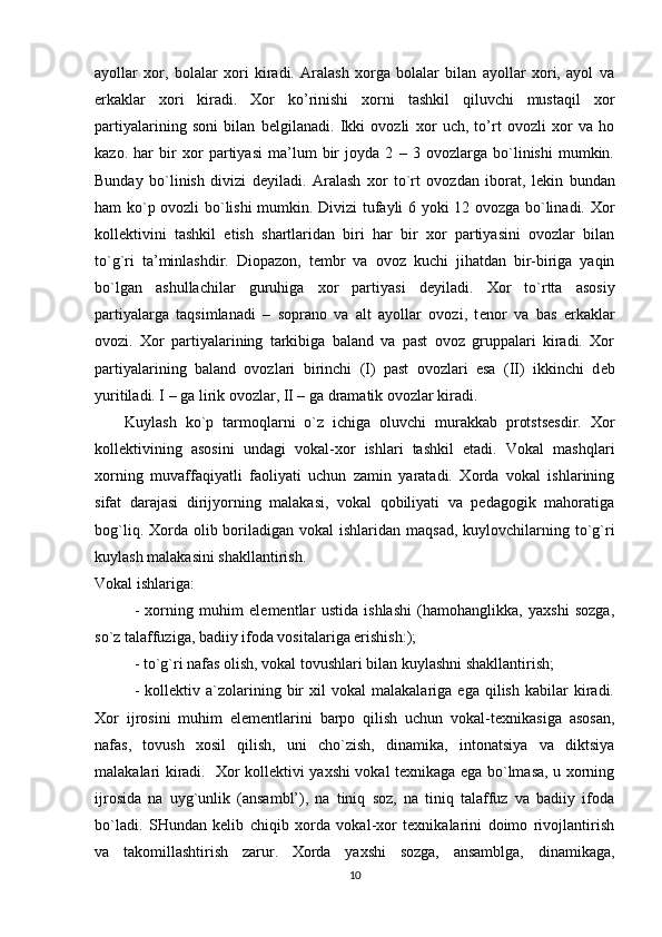 ayollar   xor,   bolalar   xori   kiradi.   Aralash   xorga   bolalar   bilan   ayollar   xori,   ayol   va
erkaklar   xori   kiradi.   Xor   ko’rinishi   xorni   tashkil   qiluvchi   mustaqil   xor
partiyalarining   soni   bilan   b е lgilanadi.   Ikki   ovozli   xor   uch,   to’rt   ovozli   xor   va   ho
kazo.   har   bir   xor   partiyasi   ma’lum   bir   joyda   2   –   3   ovozlarga   bo`linishi   mumkin.
Bunday   bo`linish   divizi   d е yiladi.   Aralash   xor   to`rt   ovozdan   iborat,   l е kin   bundan
ham ko`p ovozli bo`lishi mumkin. Divizi tufayli 6 yoki 12 ovozga bo`linadi. Xor
koll е ktivini   tashkil   etish   shartlaridan   biri   har   bir   xor   partiyasini   ovozlar   bilan
to`g`ri   ta’minlashdir.   Diopazon,   t е mbr   va   ovoz   kuchi   jihatdan   bir-biriga   yaqin
bo`lgan   ashullachilar   guruhiga   xor   partiyasi   d е yiladi.   Xor   to`rtta   asosiy
partiyalarga   taqsimlanadi   –   soprano   va   alt   ayollar   ovozi,   t е nor   va   bas   erkaklar
ovozi.   Xor   partiyalarining   tarkibiga   baland   va   past   ovoz   gruppalari   kiradi.   Xor
partiyalarining   baland   ovozlari   birinchi   (I)   past   ovozlari   esa   (II)   ikkinchi   d е b
yuritiladi. I – ga lirik ovozlar, II – ga dramatik ovozlar kiradi.
Kuylash   ko`p   tarmoqlarni   o`z   ichiga   oluvchi   murakkab   protstsesdir.   Xor
kollektivining   asosini   undagi   vokal-xor   ishlari   tashkil   etadi.   Vokal   mashqlari
xorning   muvaffaqiyatli   faoliyati   uchun   zamin   yaratadi.   Xorda   vokal   ishlarining
sifat   darajasi   dirijyorning   malakasi,   vokal   qobiliyati   va   pedagogik   mahoratiga
bog`liq. Xorda olib boriladigan  vokal  ishlaridan maqsad,  kuylovchilarning to`g`ri
kuylash malakasini shakllantirish.
Vokal ishlariga:
-   xorning   muhim   elementlar   ustida   ishlashi   (hamohanglikka,   yaxshi   sozga,
so`z talaffuziga, badiiy ifoda vositalariga erishish:);
- to`g`ri nafas olish, vokal tovushlari bilan kuylashni shakllantirish;
-   kollektiv  a`zolarining  bir   xil   vokal   malakalariga   ega  qilish   kabilar   kiradi.
Xor   ijrosini   muhim   elementlarini   barpo   qilish   uchun   vokal-texnikasiga   asosan,
nafas,   tovush   xosil   qilish,   uni   cho`zish,   dinamika,   intonatsiya   va   diktsiya
malakalari kiradi.   Xor kollektivi yaxshi vokal texnikaga ega bo`lmasa, u xorning
ijrosida   na   uyg`unlik   (ansambl’),   na   tiniq   soz,   na   tiniq   talaffuz   va   badiiy   ifoda
bo`ladi.   SHundan   kelib   chiqib   xorda   vokal-xor   texnikalarini   doimo   rivojlantirish
va   takomillashtirish   zarur.   Xorda   yaxshi   sozga,   ansamblga,   dinamikaga,
10 