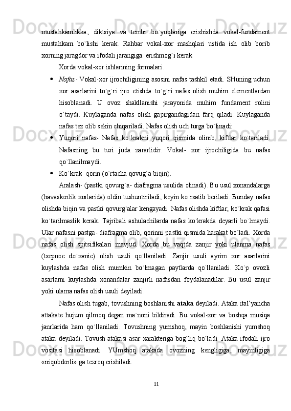 mustahkamlikka,   diktsiya   va   tembr   bo`yoqlariga   erishishda   vokal-fundament
mustahkam   bo`lishi   kerak.   Rahbar   vokal-xor   mashqlari   ustida   ish   olib   borib
xorning jaragdor va ifodali jarangiga  erishmog`i kerak.
          Xorda vokal-xor ishlarining formalari.
 Nafas - Vokal-xor ijrochiligining asosini nafas tashkil etadi. SHuning uchun
xor   asarlarini   to`g`ri   ijro   etishda   to`g`ri   nafas   olish   muhim   elementlardan
hisoblanadi.   U   ovoz   shakllanishi   jarayonida   muhim   fundament   rolini
o`taydi.   Kuylaganda   nafas   olish   gapirgandagidan   farq   qiladi.   Kuylaganda
nafas tez olib sekin chiqariladi. Nafas olish uch turga bo`linadi:
 Yuqori   nafas-   Nafas   ko`krakni   yuqori   qismida   olinib,   kiftlar   ko`tariladi.
Nafasning   bu   turi   juda   zararlidir.   Vokal-   xor   ijrochiligida   bu   nafas
qo`llanilmaydi.
 Ko`krak- qorin (o`rtacha qovug`a-biqin).
Aralash- (pastki qovurg`a- diafragma usulida olinadi). Bu usul xonandalarga
(havaskorlik xorlarida) oldin tushuntiriladi, keyin ko`rsatib beriladi. Bunday nafas
olishda biqin va pastki qovurg`alar kengayadi. Nafas olishda kiftlar, ko`krak qafasi
ko`tarilmaslik   kerak.   Tajribali   ashulachilarda   nafas   ko`krakda   deyarli   bo`lmaydi.
Ular nafasni pastga- diafragma olib, qorinni pastki qismida harakat bo`ladi. Xorda
nafas   olish   spitsifikalari   mavjud.   Xorda   bu   vaqtda   zanjir   yoki   ulanma   nafas
(tsepnoe   do`xanie)   olish   usuli   qo`llaniladi.   Zanjir   usuli   ayrim   xor   asarlarini
kuylashda   nafas   olish   mumkin   bo`lmagan   paytlarda   qo`llaniladi.   Ko`p   ovozli
asarlarni   kuylashda   xonandalar   zanjirli   nafasdan   foydalanadilar.   Bu   usul   zanjir
yoki ulama nafas olish usuli deyiladi.
Nafas olish tugab, tovushning boshlanishi   ataka  deyiladi. Ataka ital’yancha
attakate   hujum   qilmoq   degan   ma`noni   bildiradi.   Bu   vokal-xor   va   boshqa   musiqa
janrlarida   ham   qo`llaniladi.   Tovushning   yumshoq,   mayin   boshlanishi   yumshoq
ataka  deyiladi.  Tovush  atakasi  asar   xarakteriga  bog`liq  bo`ladi.  Ataka   ifodali  ijro
vositasi   hisoblanadi.   YUmshoq   atakada   ovozning   kengligiga,   mayinligiga
«niqobdorli» ga tezroq erishiladi. 
11 