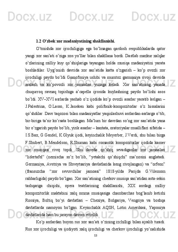 1.2 O’zbek xor madaniyatining shakllanishi.
O’tmishda   xor   ijrochiligiga   ega   bo’lmagan   qardosh   respublikalarda   qator
yangi xor san’ati o’ziga xos yo’llar bilan shakllana bordi. Dastlab mazkur xalqlar
o’zlarining   milliy   kuy   qo’shiqlariga   tayangan   holda   musiqa   madaniyatini   yarata
boshladilar.   Uyg’onish   davrida   xor   san’atida   katta   o’zgarish   –   ko’p   ovozli   xor
ijrochiligi   paydo   bo’ldi   Gomofoniya   uslubi   va   mumtoz   garmoniya   rivoji   davrida
aralash   va   ko’povozli   xor   jamoalari   yuzaga   keladi.   Xor   san’atining   yanada
chuqurroq   ravnaq   topishiga   a’capella   ijrosida   kuylashning   paydo   bo’lishi   asos
bo’ldi.   XV–XVI   asrlarda   yashab   o’z   ijodida   ko’p   ovozli   asarlar   yaratib   kelgan   –
J.Palestrina,   O.Lasso,   K.Janeken   kabi   polifonik-kompozitorlar   o’z   hissalarini
qo’shdilar. Davr taqozosi bilan madaniyatlar yaqinlashuvi asrlardan-asrlarga o’tib,
bir-biriga ta’sir  ko’rsata  boshlagan. Ma’lum bir  davrdan so’ng xor san’atida yana
bir o’zgarish paydo bo’lib, yirik asarlar – kantata, oratoriyalar mualliflari sifatida –
I.S.Bax, G.Gendel, K.Glyuk ijodi, keyinchalik Meyerber, J.Verdi, shu bilan birga
F.Shubert,   B.Mendelson,   R.Shuman   kabi   romantik   kompozitorlar   ijodida   kamer
xor   musiqasi   rivoj   topdi.   Shu   davrda   qo’shiq   sevadiganlar   xor   jamoalari
“lidertafel”   (nemischa   so’z   bo’lib,   “yetakchi   qo’shiqchi”   ma’nosini   anglatadi.
Germaniya,   Avstriya   va   Shveytsariya   davlatlarida   keng   rivojlangan)   va   “orfeon”
(fransuzcha   “xor   sevuvchilar   jamoasi”   1818-yilda   Parijda   G.Vilemom
rahbarligida) paydo bo’lgan. Xor san’atining cherkov musiqa san’atidan asta-sekin
tashqariga   chiqishi,   opera   teatrlarining   shakllanishi,   XIX   asrdagi   milliy
kompozitorlik   maktabini   xalq   omma   musiqasiga   chambarchas   bog’lanib   ketishi
Rossiya,   Boltiq   bo’yi   davlatlari   –   Chexiya,   Bolgariya,   Vengriya   va   boshqa
davlatlarda   namoyon   bo’lgan.   Keyinchalik   AQSH,   Lotin   Amerikasi,   Yaponiya
davlatlarida ham bu jarayon davom ettirildi. 
Ko’p asrlardan buyon rus xor san’ati o’zining izchilligi bilan ajralib turadi.
Rus  xor  ijrochiligi  va ijodiyoti  xalq ijrochiligi  va cherkov ijrochiligi  yo’nalishida
13 