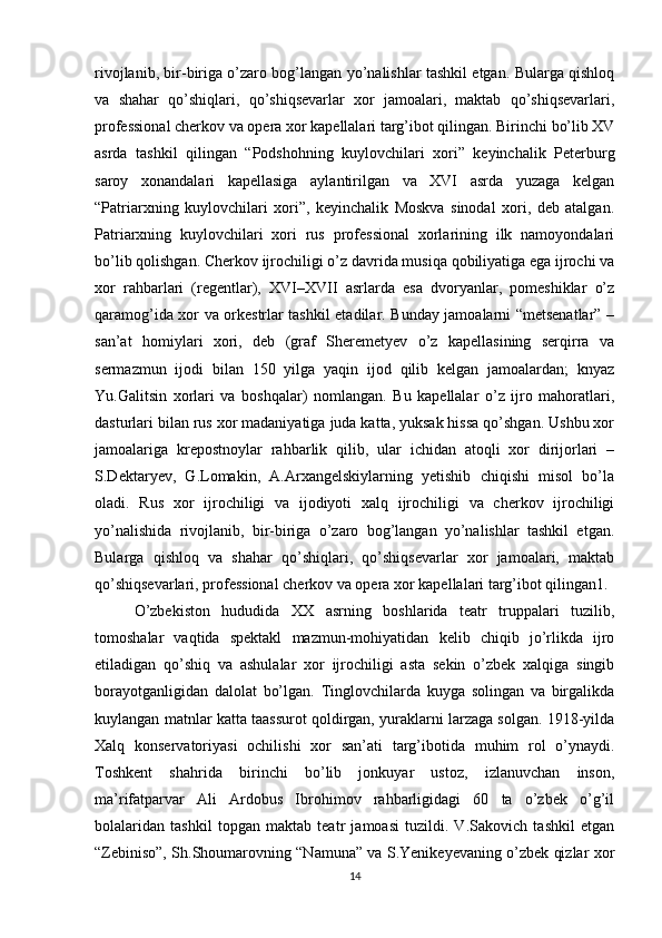 rivojlanib, bir-biriga o’zaro bog’langan yo’nalishlar tashkil etgan. Bularga qishloq
va   shahar   qo’shiqlari,   qo’shiqsevarlar   xor   jamoalari,   maktab   qo’shiqsevarlari,
professional cherkov va opera xor kapellalari targ’ibot qilingan. Birinchi bo’lib XV
asrda   tashkil   qilingan   “Podshohning   kuylovchilari   xori”   keyinchalik   Peterburg
saroy   xonandalari   kapellasiga   aylantirilgan   va   XVI   asrda   yuzaga   kelgan
“Patriarxning   kuylovchilari   xori”,   keyinchalik   Moskva   sinodal   xori,   deb   atalgan.
Patriarxning   kuylovchilari   xori   rus   professional   xorlarining   ilk   namoyondalari
bo’lib qolishgan. Cherkov ijrochiligi o’z davrida musiqa qobiliyatiga ega ijrochi va
xor   rahbarlari   (regentlar),   XVI–XVII   asrlarda   esa   dvoryanlar,   pomeshiklar   o’z
qaramog’ida xor va orkestrlar tashkil etadilar. Bunday jamoalarni “metsenatlar” –
san’at   homiylari   xori,   deb   (graf   Sheremetyev   o’z   kapellasining   serqirra   va
sermazmun   ijodi   bilan   150   yilga   yaqin   ijod   qilib   kelgan   jamoalardan;   knyaz
Yu.Galitsin   xorlari   va   boshqalar)   nomlangan.   Bu   kapellalar   o’z   ijro   mahoratlari,
dasturlari bilan rus xor madaniyatiga juda katta, yuksak hissa qo’shgan. Ushbu xor
jamoalariga   krepostnoylar   rahbarlik   qilib,   ular   ichidan   atoqli   xor   dirijorlari   –
S.Dektaryev,   G.Lomakin,   A.Arxangelskiylarning   yetishib   chiqishi   misol   bo’la
oladi.   Rus   xor   ijrochiligi   va   ijodiyoti   xalq   ijrochiligi   va   cherkov   ijrochiligi
yo’nalishida   rivojlanib,   bir-biriga   o’zaro   bog’langan   yo’nalishlar   tashkil   etgan.
Bularga   qishloq   va   shahar   qo’shiqlari,   qo’shiqsevarlar   xor   jamoalari,   maktab
qo’shiqsevarlari, professional cherkov va opera xor kapellalari targ’ibot qilingan1. 
O’zbekiston   hududida   XX   asrning   boshlarida   teatr   truppalari   tuzilib,
tomoshalar   vaqtida   spektakl   mazmun-mohiyatidan   kelib   chiqib   jo’rlikda   ijro
etiladigan   qo’shiq   va   ashulalar   xor   ijrochiligi   asta   sekin   o’zbek   xalqiga   singib
borayotganligidan   dalolat   bo’lgan.   Tinglovchilarda   kuyga   solingan   va   birgalikda
kuylangan matnlar katta taassurot qoldirgan, yuraklarni larzaga solgan. 1918-yilda
Xalq   konservatoriyasi   ochilishi   xor   san’ati   targ’ibotida   muhim   rol   o’ynaydi.
Toshkent   shahrida   birinchi   bo’lib   jonkuyar   ustoz,   izlanuvchan   inson,
ma’rifatparvar   Ali   Ardobus   Ibrohimov   rahbarligidagi   60   ta   o’zbek   o’g’il
bolalaridan   tashkil   topgan   maktab   teatr   jamoasi   tuzildi.   V.Sakovich   tashkil   etgan
“Zebiniso”, Sh.Shoumarovning “Namuna” va S.Yenikeyevaning o’zbek qizlar xor
14 