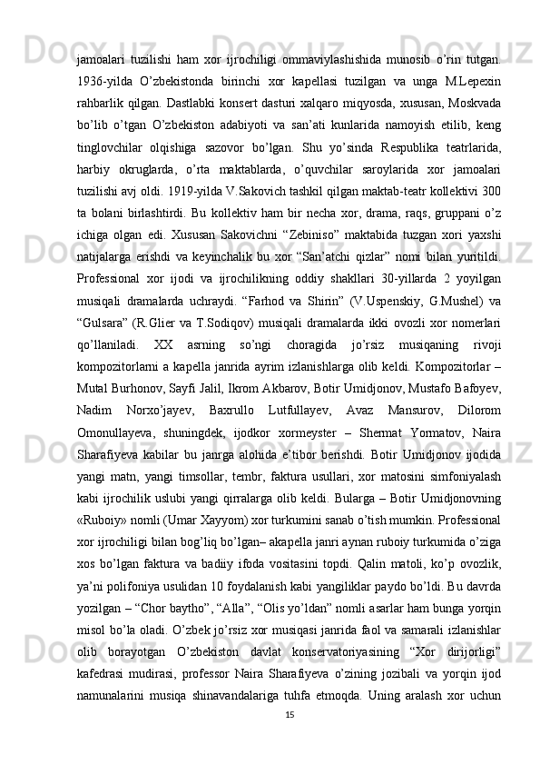 jamoalari   tuzilishi   ham   xor   ijrochiligi   ommaviylashishida   munosib   o’rin   tutgan.
1936-yilda   O’zbekistonda   birinchi   xor   kapellasi   tuzilgan   va   unga   M.Lepexin
rahbarlik qilgan. Dastlabki  konsert  dasturi  xalqaro miqyosda, xususan,  Moskvada
bo’lib   o’tgan   O’zbekiston   adabiyoti   va   san’ati   kunlarida   namoyish   etilib,   keng
tinglovchilar   olqishiga   sazovor   bo’lgan.   Shu   yo’sinda   Respublika   teatrlarida,
harbiy   okruglarda,   o’rta   maktablarda,   o’quvchilar   saroylarida   xor   jamoalari
tuzilishi avj oldi. 1919-yilda V.Sakovich tashkil qilgan maktab-teatr kollektivi 300
ta   bolani   birlashtirdi.   Bu   kollektiv   ham   bir   necha   xor,   drama,   raqs,   gruppani   o’z
ichiga   olgan   edi.   Xususan   Sakovichni   “Zebiniso”   maktabida   tuzgan   xori   yaxshi
natijalarga   erishdi   va   keyinchalik   bu   xor   “San’atchi   qizlar”   nomi   bilan   yuritildi.
Professional   xor   ijodi   va   ijrochilikning   oddiy   shakllari   30-yillarda   2   yoyilgan
musiqali   dramalarda   uchraydi.   “Farhod   va   Shirin”   (V.Uspenskiy,   G.Mushel)   va
“Gulsara”   (R.Glier   va   T.Sodiqov)   musiqali   dramalarda   ikki   ovozli   xor   nomerlari
qo’llaniladi.   XX   asrning   so’ngi   choragida   jo’rsiz   musiqaning   rivoji
kompozitorlarni   a  kapella  janrida  ayrim   izlanishlarga  olib  keldi.  Kompozitorlar  –
Mutal Burhonov, Sayfi Jalil, Ikrom Akbarov, Botir Umidjonov, Mustafo Bafoyev,
Nadim   Norxo’jayev,   Baxrullo   Lutfullayev,   Avaz   Mansurov,   Dilorom
Omonullayeva,   shuningdek,   ijodkor   xormeyster   –   Shermat   Yormatov,   Naira
Sharafiyeva   kabilar   bu   janrga   alohida   e’tibor   berishdi.   Botir   Umidjonov   ijodida
yangi   matn,   yangi   timsollar,   tembr,   faktura   usullari,   xor   matosini   simfoniyalash
kabi   ijrochilik  uslubi   yangi   qirralarga  olib   keldi.  Bularga   –  Botir   Umidjonovning
«Ruboiy» nomli (Umar Xayyom) xor turkumini sanab o’tish mumkin. Professional
xor ijrochiligi bilan bog’liq bo’lgan– akapella janri aynan ruboiy turkumida o’ziga
xos   bo’lgan   faktura   va   badiiy   ifoda   vositasini   topdi.   Qalin   matoli,   ko’p   ovozlik,
ya’ni polifoniya usulidan 10 foydalanish kabi yangiliklar paydo bo’ldi. Bu davrda
yozilgan – “Chor baytho”, “Alla”, “Olis yo’ldan” nomli asarlar ham bunga yorqin
misol bo’la oladi. O’zbek jo’rsiz xor musiqasi janrida faol va samarali izlanishlar
olib   borayotgan   O’zbekiston   davlat   konservatoriyasining   “Xor   dirijorligi”
kafedrasi   mudirasi,   professor   Naira   Sharafiyeva   o’zining   jozibali   va   yorqin   ijod
namunalarini   musiqa   shinavandalariga   tuhfa   etmoqda.   Uning   aralash   xor   uchun
15 