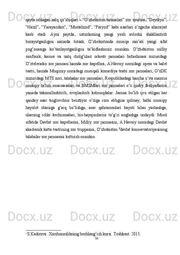 qayta ishlagan xalq qo’shiqlari – “O’zbekiston taronalari” xor syuitasi, “Deydiyo”,
“Hazil”,   “Yarayandim”,   “Mustahzod”,   “Faryod”   kabi   asarlari   o’zgacha   ahamiyat
kasb   etadi.   Ayni   paytda,   ustozlarning   yangi   yosh   avlodni   shakllantirib
borayotganligini   nazarda   tutsak,   O’zbekistonda   musiqa   san’ati   yangi   sifat
pog’onasiga   ko’tarilayotganligini   ta’kidlashimiz   mumkin.   O’zbekiston   milliy
simfonik,   kamer   va   xalq   cholg’ulari   orkestr   jamoalari   birlashmasi   xuzuridagi
O’zteleradio xor jamoasi  hamda xor kapellasi, A.Navoiy nomidagi opera va balet
teatri,  hamda  Muqimiy nomidagi   musiqali   komediya teatri   xor   jamoalari,  O’zDK
xuzuridagi MTS xori, talabalar xor jamoalari, Respublikadagi barcha o’rta maxsus
musiqiy   ta’lim   muassasalari   va   BMSMlari   xor   jamoalari   o’z   ijodiy   faoliyatlarini
yanada   takomillashtirib,   rivojlantirib   kelmoqdalar.   Jamoa   bo’lib   ijro   etilgan   har
qanday   asar   tinglovchini   beixtiyor   o’ziga   rom   etibgina   qolmay,   balki   musiqiy
hayolot   olamiga   g’arq   bo’lishga,   asar   qahramonlari   hayoti   bilan   yashashga,
ularning   ichki   kechinmalari,   his-hayajonlarini   to’g’ri   anglashga   undaydi.   Misol
sifatida   Davlat   xor   kapellasini,   Milliy   xor   jamoasini,   A.Navoiy   nomidagi   Davlat
akademik katta teatrining xor truppasini, O’zbekiston   3
davlat konservatoriyasining
talabalar xor jamoasini keltirish mumkin. 
3
  S.Kadirova. Xorshunoslikning boshlang’ich kursi. Toshkent. 2015.
16 