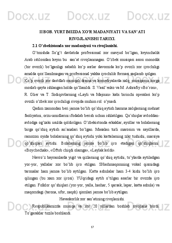 II BOB. YURTIMIZDA XO’R MADANIYATI VA SAN’ATI
RIVOJLANISHI TARIXI.
2.1 O’zbekistonda xor madaniyati va rivojlanishi.
O’tmishda   So’g’t   davlatida   professional   xor   mavjud   bo’lgan,   keyinchalik
Arab   istilosidan   keyin   bu    san’at   rivojlanmagan.   O’zbek   musiqasi   asosi   monodik
(bir   ovozli)   bo’lganligi   sababli   ko’p   asrlar   davomida   ko’p   ovozli   xor   ijrochiligi
amalda qox`llanilmagan va professional yakka ijrochilik formasi saqlanib qolgan.
Ko’p ovozli xor dastdlab musiqali drama va komediyalarda xalq  musiqasini xorga
moslab qayta ishlangan holda qo’llanildi. S. Vasil’enko va M. Ashrafiy «Bo’ron», 
R.   Glier   va   T.   Sodiqovlarning   «Layli   va   Majnun»   kabi   birinchi   operalari   ko’p
ovozli o’zbek xor ijrochiligi rivojida muhim rol  o’ynadi.
Qadim zamondan beri jamoa bo’lib qo’shiq aytish hamma xalqlarning mehnat
faoliyatini, orzu-umidlarini ifodalab berish uchun ishlatilgan. Qo’shiqlar avloddan-
avlodga og’zaki usulda qoldirilgan. O’zbekistonda erkaklar, ayollar va bolalarning
birga   qo’shiq   aytish   an’analari   bo’lgan.   Masalan   turli   marosim   va   sayillarda,
ramozon oyida bolalarning qo’shiq aytishi yoki kattalarning zikr tushishi, marsiya
qo’shiqlari   aytishi.   Bolalarning   jamoa   bo’lib   ijro   etadigan   qo’shiqlarini:
«Boychechak», «Oftob chiqdi olamga», «Laylak keldi».
Navro’z bayramlarda yigit va qizlarning qo’shiq aytishi, to’ylarda aytiladgan
yor-yor,   yallalar   xor   bo’lib   ijro   etilgan.   SHashmaqomning   vokal   qismidagi
taronalar   ham   jamoa   bo’lib   aytilgan.   Katta   ashulalar   ham   3-4   kishi   bo’lib   ijro
qilingan   (bu   xam   xor   ijrosi).   YUqridagi   aytib   o’tilgan   asarlar   bir   ovozda   ijro
etilgan. Folklor qo’shiqlari (yor-yor, yalla, hashar, 5 qarsak, lapar, katta ashula) va
maqomdagi (tarona, ufor, naqsh) qismlari jamoa bo’lib aytilgan.
Havaskorlik xor san’atining rivojlanishi.
Respublikamizda   musiqa   va   xor   20   yillardan   boshlab   rivojlana   bordi.
To’garaklar tuzila boshlandi. 
17 
