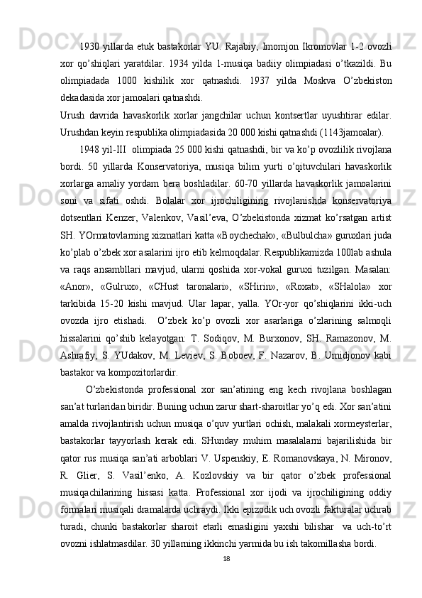 1930  yillarda  etuk   bastakorlar   YU.  Rajabiy,  Imomjon  Ikromovlar  1-2  ovozli
xor   qo’shiqlari   yaratdilar.   1934   yilda   1-musiqa   badiiy   olimpiadasi   o’tkazildi.   Bu
olimpiadada   1000   kishilik   xor   qatnashdi.   1937   yilda   Moskva   O’zbekiston
dekadasida xor jamoalari qatnashdi. 
Urush   davrida   havaskorlik   xorlar   jangchilar   uchun   kontsertlar   uyushtirar   edilar.
Urushdan keyin respublika olimpiadasida 20   000 kishi qatnashdi (1143jamoalar).
1948 yil-III  olimpiada 25   000 kishi qatnashdi, bir va ko’p ovozlilik rivojlana
bordi.   50   yillarda   Konservatoriya,   musiqa   bilim   yurti   o’qituvchilari   havaskorlik
xorlarga   amaliy   yordam   bera   boshladilar.   60-70   yillarda   havaskorlik   jamoalarini
soni   va   sifati   oshdi.   Bolalar   xor   ijrochiligining   rivojlanishda   konservatoriya
dotsentlari   Kenzer,   Valenkov,   Vasil’eva,   O’zbekistonda   xizmat   ko’rsatgan   artist
SH. YOrmatovlarning xizmatlari katta «Boychechak», «Bulbulcha» guruxlari juda
ko’plab o’zbek xor asalarini ijro etib kelmoqdalar. Respublikamizda 100lab ashula
va   raqs   ansambllari   mavjud,   ularni   qoshida   xor-vokal   guruxi   tuzilgan.   Masalan:
«Anor»,   «Gulrux»,   «CHust   taronalari»,   «SHirin»,   «Roxat»,   «SHalola»   xor
tarkibida   15-20   kishi   mavjud.   Ular   lapar,   yalla.   YOr-yor   qo’shiqlarini   ikki-uch
ovozda   ijro   etishadi.     O’zbek   ko’p   ovozli   xor   asarlariga   o’zlarining   salmoqli
hissalarini   qo’shib   kelayotgan:   T.   Sodiqov,   M.   Burxonov,   SH.   Ramazonov,   M.
Ashrafiy,   S.   YUdakov,   M.   Leviev,   S.   Boboev,   F.   Nazarov,   B.   Umidjonov   kabi
bastakor va kompozitorlardir. 
O’zbekistonda   professional   xor   san’atining   eng   kech   rivojlana   boshlagan
san’at turlaridan biridir. Buning uchun zarur shart-sharoitlar yo’q edi. Xor san’atini
amalda rivojlantirish uchun musiqa o’quv yurtlari ochish, malakali xormeysterlar,
bastakorlar   tayyorlash   kerak   edi.   SHunday   muhim   masalalarni   bajarilishida   bir
qator  rus  musiqa  san’ati  arboblari  V. Uspenskiy,  E. Romanovskaya,  N. Mironov,
R.   Glier,   S.   Vasil’enko,   A.   Kozlovskiy   va   bir   qator   o’zbek   professional
musiqachilarining   hissasi   katta.   Professional   xor   ijodi   va   ijrochiligining   oddiy
formalari musiqali dramalarda uchraydi. Ikki epizodik uch ovozli fakturalar uchrab
turadi,   chunki   bastakorlar   sharoit   etarli   emasligini   yaxshi   bilishar     va   uch-to’rt
ovozni ishlatmasdilar. 30 yillarning ikkinchi yarmida bu ish takomillasha bordi.
18 