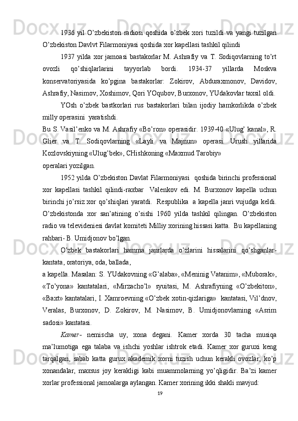1936   yil   O’zbekiston   radiosi   qoshida   o’zbek   xori   tuzildi   va   yangi   tuzilgan
O’zbekiston Davlvt Filarmoniyasi qoshida xor kapellasi tashkil qilindi
1937   yilda   xor   jamoasi   bastakorlar   M.   Ashrafiy   va   T.   Sodiqovlarning   to’rt
ovozli   qo’shiqlarlarini   tayyorlab   bordi.   1934-37   yillarda   Moskva
konservatoriyasida   ko’pgina   bastakorlar:   Zokirov,   Abduraxmonov,   Davidov,
Ashrafiy, Nasimov, Xoshimov, Qori YOqubov, Burxonov, YUdakovlar taxsil oldi.
YOsh   o’zbek   bastkorlari   rus   bastakorlari   bilan   ijodiy   hamkorlikda   o’zbek
milly operasini  yaratishdi. 
Bu S. Vasil’enko va M. Ashrafiy «Bo’ron» operasidir. 1939-40 «Ulug’ kanal», R.
Glier   va   T.   Sodiqovlarning   «Layli   va   Majnun»   operasi.   Urush   yillarida
Kozlovskiyning «Ulug’bek», CHishkoning «Maxmud Tarobiy»
operalari yozilgan. 
1952 yilda O’zbekiston Davlat Filarmoniyasi   qoshida birinchi professional
xor   kapellasi   tashkil   qilindi-raxbar     Valenkov   edi.   M.   Burxonov   kapella   uchun
birinchi jo’rsiz xor qo’shiqlari yaratdi.   Respublika   a kapella janri vujudga keldi.
O’zbekistonda   xor   san’atining   o’sishi   1960   yilda   tashkil   qilingan.   O’zbekiston
radio va televideniesi davlat komiteti Milliy xorining hissasi katta.  Bu kapellaning
rahbari- B. Umidjonov bo’lgan.
O’zbek   bastakorlari   hamma   janrlarda   o’zlarini   hissalarini   qo’shganlar-
kantata, oratoriya, oda, ballada,
a kapella. Masalan: S. YUdakovning «G’alaba», «Meninig Vatanim», «Muborak»,
«To’yona»   kantatalari,   «Mirzacho’l»   syuitasi,   M.   Ashrafiyning   «O’zbekiton»,
«Baxt» kantatalari, I. Xamroevning «O’zbek xotin-qizlariga»   kantatasi, Vil’dnov,
Veralas,   Burxonov,   D.   Zokirov,   M.   Nasimov,   B.   Umidjonovlarning   «Asrim
sadosi» kantatasi.
Kamer-   nemischa   uy,   xona   degani.   Kamer   xorda   30   tacha   musiqa
ma’lumotiga   ega   talaba   va   ishchi   yoshlar   ishtrok   etadi.   Kamer   xor   guruxi   keng
tarqalgan,   sabab   katta   gurux   akademik   xorni   tuzish   uchun   kerakli   ovozlar,   ko’p
xonandalar,   maxsus   joy   kerakligi   kabi   muammolarning   yo’qligidir.   Ba’zi   kamer
xorlar professional jamoalarga aylangan. Kamer xorining ikki shakli mavjud:
19 