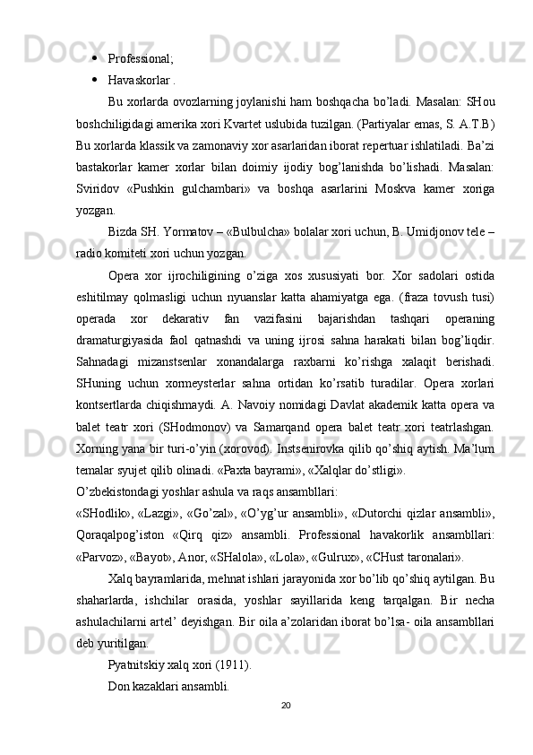  Professional;
 Havaskorlar .
Bu xorlarda ovozlarning joylanishi  ham boshqacha bo’ladi. Masalan:  SHou
boshchiligidagi amerika xori Kvartet uslubida tuzilgan. (Partiyalar emas, S. A.T.B)
Bu xorlarda klassik va zamonaviy xor asarlaridan iborat repertuar ishlatiladi. Ba’zi
bastakorlar   kamer   xorlar   bilan   doimiy   ijodiy   bog’lanishda   bo’lishadi.   Masalan:
Sviridov   «Pushkin   gulchambari»   va   boshqa   asarlarini   Moskva   kamer   xoriga
yozgan.
Bizda SH. Yormatov – «Bulbulcha» bolalar xori uchun, B. Umidjonov tele –
radio komiteti xori uchun yozgan.
Opera   xor   ijrochiligining   o’ziga   xos   xususiyati   bor.   Xor   sadolari   ostida
eshitilmay   qolmasligi   uchun   nyuanslar   katta   ahamiyatga   ega.   (fraza   tovush   tusi)
operada   xor   dekarativ   fan   vazifasini   bajarishdan   tashqari   operaning
dramaturgiyasida   faol   qatnashdi   va   uning   ijrosi   sahna   harakati   bilan   bog’liqdir.
Sahnadagi   mizanstsenlar   xonandalarga   raxbarni   ko’rishga   xalaqit   berishadi.
SHuning   uchun   xormeysterlar   sahna   ortidan   ko’rsatib   turadilar.   Opera   xorlari
kontsertlarda chiqishmaydi.  A.  Navoiy nomidagi   Davlat   akademik katta  opera  va
balet   teatr   xori   (SHodmonov)   va   Samarqand   opera   balet   teatr   xori   teatrlashgan.
Xorning yana bir turi-o’yin (xorovod). Instsenirovka qilib qo’shiq aytish. Ma’lum
temalar syujet qilib olinadi. «Paxta bayrami», «Xalqlar do’stligi».
O’zbekistondagi yoshlar ashula va raqs ansambllari:
«SHodlik»,   «Lazgi»,   «Go’zal»,   «O’yg’ur   ansambli»,   «Dutorchi   qizlar   ansambli»,
Qoraqalpog’iston   «Qirq   qiz»   ansambli.   Professional   havakorlik   ansambllari:
«Parvoz», «Bayot», Anor, «SHalola», «Lola», «Gulrux», «CHust taronalari».
Xalq bayramlarida, mehnat ishlari jarayonida xor bo’lib qo’shiq aytilgan. Bu
shaharlarda,   ishchilar   orasida,   yoshlar   sayillarida   keng   tarqalgan.   Bir   necha
ashulachilarni artel’ deyishgan. Bir oila a’zolaridan iborat bo’lsa- oila ansambllari
deb yuritilgan.
Pyatnitskiy xalq xori (1911).
Don kazaklari ansambli.
20 