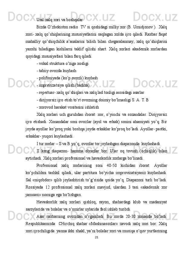 Ural xalq xori va boshqalar
Bizda O’zbekiston radio  TV si qoshidagi milliy xor (B. Umidjonov ).  Xalq
xori-   xalq  qo’shiqlarining  xususiyatlarini   saqlagan   xolda  ijro  qiladi.  Raxbar   faqat
mahalliy   qo’shiqchilik   a’analarini   bilish   bilan   chegaralanmay,   xalq   qo’shiqlarini
yaxshi   biladigan   kishilarni   taklif   qilishi   shart.   Xalq   xorlari   akademik   xorlardan
quyidagi xususiyatlari bilan farq qiladi.
- vokal struktura o’ziga xosligi
- tabiiy ovozda kuylash
- polifoniyada (ko’p ovozli) kuylash
- imprevizatsiya qilish (badixa)
- repertuar- xalq qo’shiqlari va xalq lad tonligi asosidagi asarlar
- dirijyorsiz ijro etish to’rt ovozning doimiy bo’lmasligi S. A. T. B
- xorovod harakat vositasini ishlatish
Xalq   xorlari   uch   guruhdan   iborat:   xor,   o’yinchi   va   sozandalar.   Dirijyorsiz
ijro   etishadi.   Xonandalar   soni   ovozlar   (ayol   va   erkak)   sonini   ahamiyati   yo’q.   Bir
joyda ayollar ko’proq yoki boshqa joyda erkaklar ko’proq bo’ladi. Ayollar- pastki,
erkaklar- yuqori kuylashadi.
I tur xorlar – S va B yo’q, ovozlar tor joylashgan diapazonda  kuylashadi.
II   keng   diapazon-   hamma   obrazlar   bor.   Ular   oq   tovush   (ochiqlik)   bilan
aytishadi. Xalq xorlari professional va havaskorlik xorlarga bo’linadi.
Professional   xalq   xorlarining   soni   40-50   kishidan   iborat.   Ayollar
ko’pchilikni   tashkil   qiladi,   ular   partitura   bo’yicha   improvizatsiyasiz   kuylashadi.
Sal   «niqobdor»   qilib   joylashtirish   to’g’risida   qoida   yo’q.   Diapazoni   turli   bo’ladi.
Rossiyada   12   professional   xalq   xorlari   mavjud,   ulardan   3   tasi   «akademik   xor
jamoasi» nomiga ega bo’lishgan.
Havaskorlik   xalq   xorlari   qishloq,   rayon,   shahardagi   klub   va   madaniyat
saroylarida va bolalar va o’smirlar uylarida faol ishlab turibdi.
Asar   raxbarning   ovozidan   o’rganiladi.   Bu   xorda   20-30   xonanda   bo’ladi.
Respublikamizda     CHirchiq   shahar   «Mashinasozlar»   zavodi   xalq   xori   bor.   Xalq
xori ijrochiligida  yanna ikki shakl, ya’ni bolalar xori va musiqa o’quv yurtlarining
21 