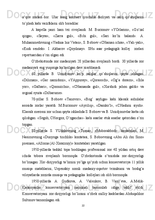 o’quv   xorlari   bor.   Ular   keng   kontsert   ijrochilik   faoliyati   va   xalq   qo’shiqlarini
to’plash kabi vazifalarni olib boradilar.
A   kapella   janri   ham   tez   rivojlandi.   M.   Burxonov   «YOrlarim»,   «Go’zal
qizga»,   «Sayra»,   «Zarra   gul»,   «Bibi   gul»,   «Sari   ko’hi   baland».   A.
Muhammedovning «Yashna hur Vatan», S. Boboev «CHaman ichra», «Yali-yali»,
«Endi   sendek».   I.   Akbarov   «Qoyilmay».   SHu   asar   pedagogik   kollej     xorlari
repertuaridan o’rin olgan edi.
O’zbekistonda  xor madaniyati  20 yillardan rivojlanib bordi. 30 yillarda xor
madaniyati eng yuqoriga ko’tarilgan davr xisoblanadi.
60   yillarda   B.   Umidjonov   ko’p   xalqlar   qo’shiqlarini   qayta   ishlagan.
«Diliman»,   «Gar   namidoni»,   «YAppuray»,   «Qorasoch»,   «Og’a   doram»,   «Ilila
yor»,   «Galbari»,   «Qomuzchu»,   «CHamanda   gul»,   «Xurshidi   jahon   galdi»   va
orginal syuita «Dilbarume».
70-yillar   S.   Boboev   «Tanovor»,   «Bog’   sayliga»   kabi   klassik   ashulalar
asosida   xorlar   yaratdi.   M.Burxonov   «Ayriliq»,   «Damko’l»,   «CHashmi   siyoh».
Klassik merosni xor uchun qayta ishlashda S. Boboev va B. Umidjonovlar katta ish
qilishgan. «Segoh, CHorgox, O’zgancha»- kabi asarlar etuk asarlar qatoridan o’rin
topgan.
80-yillarda   S.   YUdakovning   «Tusna»,   «Muborakbod»-   kantatalari,   M.
Nasimovning   «Dunyoga   tinchlik»   kontatasi,   S.   Boboevning   «Abu   Ali   ibn   Sino»
poemasi, «Alloma (Al-Xorazmiy)» kontatalari yaratilgan. 
1950-yillarda   tashkil   topa   boshlagan   professional   xor   40   yildan   ortiq   davr
ichida   tobora   rivojlanib   bormoqda.   O’zbekistonda   o’tmishda   xor-dirijyorligi
bo’lmagan. Xor-dirijyorligi ta’limini yo’lga qo’yish uchun konservatoriya 11 yillik
musiqa   matablarini,   Uspenskiy   nomli   madaniy-oqartuv   texnikumi   va   boshg’a
viloyatlarda xozirda musiqa va pedagogika  kollejlari ish olib bormoqda.
1950-yillarda   A.   Gudkova,   A.   Valenkov,   B.   Vasil’eva,   A.Melik-
Karamyanlar   konservatoriyani   namunali   tamomlab   ishga   taklif   etildi.
Konservatoriyani   xor-dirijyorligi   bo’limini   o’zbek   milliy   kadrlardan   Abduqahhor
Sultonov tamomlagan edi.
22 
