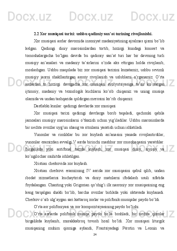 2.2 Xor musiqasi tarixi: ushbu qadimiy san’at turining rivojlanishi.
Xor musiqasi asrlar davomida insoniyat madaniyatining ajralmas qismi bo’lib
kelgan.   Qadimgi   diniy   marosimlardan   tortib,   hozirgi   kundagi   konsert   va
tomoshalargacha   bo’lgan   davrda   bu   qadimiy   san’at   turi   har   bir   davrning   turli
musiqiy   an’analari   va   madaniy   ta’sirlarini   o’zida   aks   ettirgan   holda   rivojlanib,
moslashgan.   Ushbu   maqolada   biz   xor   musiqasi   tarixini   kuzatamiz,   ushbu   sevimli
musiqiy   janrni   shakllantirgan   asosiy   rivojlanish   va   uslublarni   o’rganamiz.   O’rta
asrlardan   to   hozirgi   davrgacha   xor   musiqasi   evolyutsiyasiga   ta’sir   ko’rsatgan
ijtimoiy,   madaniy   va   texnologik   kuchlarni   ko’rib   chiqamiz   va   uning   musiqa
olamida va undan tashqarida qoldirgan merosini ko’rib chiqamiz.
Dastlabki kunlar: qadimgi davrlarda xor musiqasi
Xor   musiqasi   tarixi   qadimgi   davrlarga   borib   taqaladi,   qachonki   qabila
jamoalari musiqiy marosimlarni o’tkazish uchun yig’iladilar. Ushbu marosimlarda
bir nechta ovozlar uyg’un ohang va ritmlarni yaratish uchun ishlatiladi.
Yunonlar   va   rimliklar   bu   xor   kuylash   an anasini   yanada   rivojlantirdilar,ʼ
yunonlar eramizdan avvalgi V asrda birinchi mashhur xor musobaqasini yaratdilar.
Birgalikda   yoki   antifonal   tarzda   kuylash,   xor   musiqasi   diniy,   siyosiy   va
ko’ngilochar muhitda ishlatilgan.
Xristian cherkovida xor kuylash.
Xristian   cherkovi   eramizning   IV   asrida   xor   musiqasini   qabul   qilib,   undan
ibodat   xizmatlarini   kuchaytirish   va   diniy   matnlarni   ifodalash   usuli   sifatida
foydalangan. Chanting yoki Grigorian qo shig i ilk nasroniy xor musiqasining eng	
ʻ ʻ
keng   tarqalgan   shakli   bo lib,   barcha   ovozlar   birlikda   yoki   oktavada   kuylanadi.	
ʻ
Cherkov o’sib ulg’aygan sari kattaroq xorlar va polifonik musiqalar paydo bo’ldi.
O’rta asr polifoniyasi va xor kompozitsiyasining paydo bo’lishi.
O rta   asrlarda   polifonik   musiqa   paydo   bo la   boshladi,   bir   nechta   qismlar	
ʻ ʻ
birgalikda   kuylanib,   murakkabroq   tovush   hosil   bo ldi.   Xor   musiqasi   liturgik	
ʻ
musiqaning   muhim   qismiga   aylandi,   Frantsiyadagi   Pérotin   va   Leonin   va
24 