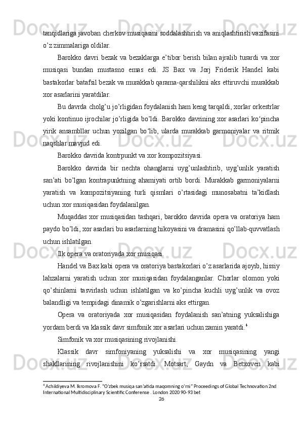 tanqidlariga javoban cherkov musiqasini soddalashtirish va aniqlashtirish vazifasini
o’z zimmalariga oldilar.
Barokko davri  bezak va bezaklarga  e’tibor  berish bilan ajralib turardi  va xor
musiqasi   bundan   mustasno   emas   edi.   JS   Bax   va   Jorj   Friderik   Handel   kabi
bastakorlar batafsil bezak va murakkab qarama-qarshilikni aks ettiruvchi murakkab
xor asarlarini yaratdilar.
Bu davrda cholg’u jo’rligidan foydalanish ham keng tarqaldi, xorlar orkestrlar
yoki kontinuo ijrochilar jo’rligida bo’ldi. Barokko davrining xor asarlari ko pinchaʻ
yirik   ansambllar   uchun   yozilgan   bo lib,   ularda   murakkab   garmoniyalar   va   ritmik	
ʻ
naqshlar mavjud edi.
Barokko davrida kontrpunkt va xor kompozitsiyasi.
Barokko   davrida   bir   nechta   ohanglarni   uyg’unlashtirib,   uyg’unlik   yaratish
san’ati   bo’lgan   kontrapunktning   ahamiyati   ortib   bordi.   Murakkab   garmoniyalarni
yaratish   va   kompozitsiyaning   turli   qismlari   o’rtasidagi   munosabatni   ta’kidlash
uchun xor musiqasidan foydalanilgan.
Muqaddas xor musiqasidan tashqari, barokko davrida opera va oratoriya ham
paydo bo’ldi, xor asarlari bu asarlarning hikoyasini va dramasini qo’llab-quvvatlash
uchun ishlatilgan.
Ilk opera va oratoriyada xor musiqasi.
Handel va Bax kabi opera va oratoriya bastakorlari o’z asarlarida ajoyib, hissiy
lahzalarni   yaratish   uchun   xor   musiqasidan   foydalanganlar.   Chorlar   olomon   yoki
qo’shinlarni   tasvirlash   uchun   ishlatilgan   va   ko’pincha   kuchli   uyg’unlik   va   ovoz
balandligi va tempidagi dinamik o’zgarishlarni aks ettirgan.
Opera   va   oratoriyada   xor   musiqasidan   foydalanish   san’atning   yuksalishiga
yordam berdi va klassik davr simfonik xor asarlari uchun zamin yaratdi. 4
Simfonik va xor musiqasining rivojlanishi.
Klassik   davr   simfoniyaning   yuksalishi   va   xor   musiqasining   yangi
shakllarining   rivojlanishini   ko’rsatdi.   Motsart,   Gaydn   va   Betxoven   kabi
4
 Achildiyeva M. Ikromova F. “O’zbek musiqa san’atida maqomning o’rni” Proceedings of Global Technovation 2nd 
International Multidisciplinary Scientific Conferense .  London 2020 90-93 bet
26 