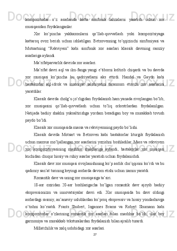 kompozitorlar   o’z   asarlarida   katta   simfonik   lahzalarni   yaratish   uchun   xor
musiqasidan foydalanganlar.
Xor   ko’pincha   yakkaxonlarni   qo’llab-quvvatlash   yoki   kompozitsiyaga
kattaroq   ovoz   berish   uchun   ishlatilgan.   Betxovenning   to qqizinchi   simfoniyasi   vaʻ
Motsartning   “Rekviyem”   kabi   simfonik   xor   asarlari   klassik   davrning   ramziy
asarlariga aylandi.
Ma’rifatparvarlik davrida xor asarlari.
Ma’rifat davri aql va ilm-fanga yangi e’tiborni keltirib chiqardi va bu davrda
xor   musiqasi   ko’pincha   bu   qadriyatlarni   aks   ettirdi.   Handel   va   Gaydn   kabi
bastakorlar   aql-idrok   va   insoniyat   salohiyatini   tarannum   etuvchi   xor   asarlarini
yaratdilar.
Klassik davrda cholg’u jo’rligidan foydalanish ham yanada rivojlangan bo’lib,
xor   musiqasini   qo’llab-quvvatlash   uchun   to’liq   orkestrlardan   foydalanilgan.
Natijada badiiy shaklni  yuksaltirishga yordam beradigan boy va murakkab tovush
paydo bo’ldi.
Klassik xor musiqasida massa va rekviyemning paydo bo’lishi.
Klassik   davrda   Motsart   va   Betxoven   kabi   bastakorlar   liturgik   foydalanish
uchun maxsus mo’ljallangan xor asarlarini yozishni boshladilar. Mass va rekviyem
xor   kompozitsiyasining   mashhur   shakllariga   aylandi,   bastakorlar   xor   musiqasi
kuchidan chuqur hissiy va ruhiy asarlar yaratish uchun foydalanishdi.
Klassik davr xor musiqasi rivojlanishining ko’p asrlik cho’qqisini ko’rdi va bu
qadimiy san’at turining keyingi asrlarda davom etishi uchun zamin yaratdi.
Romantik davr va uning xor musiqasiga ta’siri.
18-asr   oxiridan   20-asr   boshlarigacha   bo’lgan   romantik   davr   ajoyib   badiiy
ekspressionizm   va   innovatsiyalar   davri   edi.   Xor   musiqasida   bu   davr   oldingi
asrlardagi rasmiy, an’anaviy uslublardan ko’proq ekspressiv va hissiy yondashuvga
o’tishni   ko’rsatdi.   Frants   Shubert,   Iogannes   Brams   va   Robert   Shumann   kabi
kompozitorlar   o’zlarining   romantik   xor   asarlari   bilan   mashhur   bo’lib,   ular   boy
garmoniya va murakkab teksturalardan foydalanish bilan ajralib turardi.
Millatchilik va xalq uslubidagi xor asarlari.
27 
