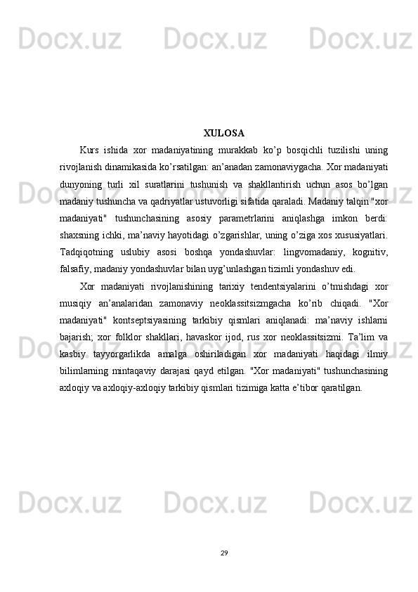 XULOSA
Kurs   ishida   xor   madaniyatining   murakkab   ko’p   bosqichli   tuzilishi   uning
rivojlanish dinamikasida ko’rsatilgan: an’anadan zamonaviygacha. Xor madaniyati
dunyoning   turli   xil   suratlarini   tushunish   va   shakllantirish   uchun   asos   bo’lgan
madaniy tushuncha va qadriyatlar ustuvorligi sifatida qaraladi. Madaniy talqin "xor
madaniyati"   tushunchasining   asosiy   parametrlarini   aniqlashga   imkon   berdi:
shaxsning ichki, ma’naviy hayotidagi o’zgarishlar, uning o’ziga xos xususiyatlari.
Tadqiqotning   uslubiy   asosi   boshqa   yondashuvlar:   lingvomadaniy,   kognitiv,
falsafiy, madaniy yondashuvlar bilan uyg’unlashgan tizimli yondashuv edi.
Xor   madaniyati   rivojlanishining   tarixiy   tendentsiyalarini   o’tmishdagi   xor
musiqiy   an’analaridan   zamonaviy   neoklassitsizmgacha   ko’rib   chiqadi.   "Xor
madaniyati"   kontseptsiyasining   tarkibiy   qismlari   aniqlanadi:   ma’naviy   ishlarni
bajarish;   xor   folklor   shakllari,   havaskor   ijod,   rus   xor   neoklassitsizmi.   Ta’lim   va
kasbiy   tayyorgarlikda   amalga   oshiriladigan   xor   madaniyati   haqidagi   ilmiy
bilimlarning   mintaqaviy   darajasi   qayd   etilgan.   "Xor   madaniyati"   tushunchasining
axloqiy va axloqiy-axloqiy tarkibiy qismlari tizimiga katta e’tibor qaratilgan.
29 
