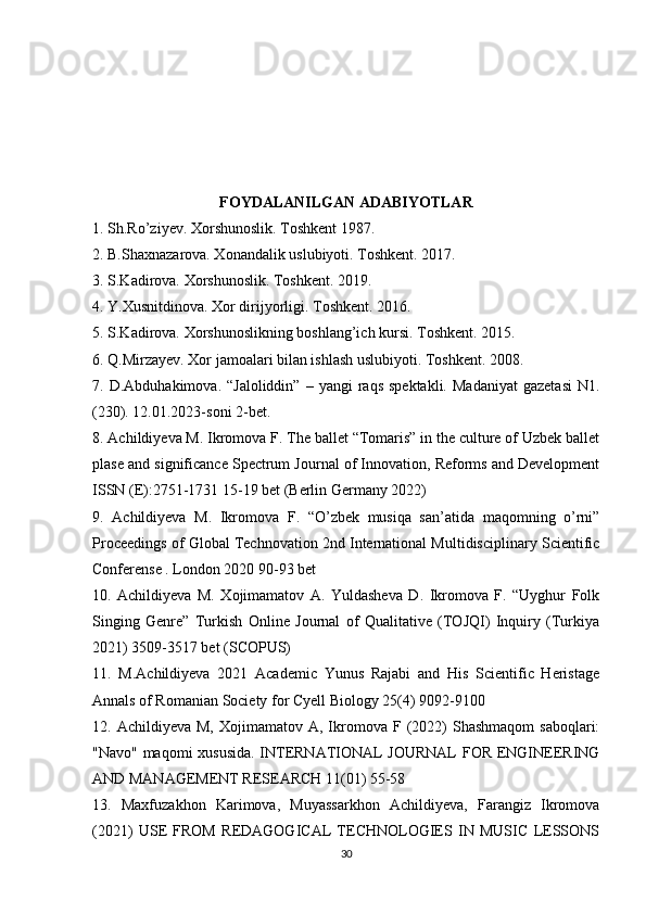 FOYDALANILGAN ADABIYOTLAR
1. Sh.Ro’ziyev. Xorshunoslik. Toshkent 1987. 
2. B.Shaxnazarova. Xonandalik uslubiyoti. Toshkent. 2017. 
3. S.Kadirova. Xorshunoslik. Toshkent. 2019. 
4. Y.Xusnitdinova. Xor dirijyorligi. Toshkent. 2016. 
5. S.Kadirova. Xorshunoslikning boshlang’ich kursi. Toshkent. 2015. 
6. Q.Mirzayev. Xor jamoalari bilan ishlash uslubiyoti. Toshkent. 2008. 
7.  D.Abduhakimova.  “Jaloliddin”   –  yangi   raqs  spektakli.   Madaniyat   gazetasi   N1.
(230). 12.01.2023-soni 2-bet. 
8. Achildiyeva M. Ikromova F. The ballet “Tomaris” in the culture of Uzbek ballet
plase and significance Spectrum Journal of Innovation, Reforms and Development
ISSN (E):2751-1731 15-19 bet (Berlin Germany 2022) 
9.   Achildiyeva   M.   Ikromova   F.   “O’zbek   musiqa   san’atida   maqomning   o’rni”
Proceedings of Global Technovation 2nd International Multidisciplinary Scientific
Conferense . London 2020 90-93 bet 
10.   Achildiyeva   M.   Xojimamatov   A.   Yuldasheva   D.   Ikromova   F.   “Uyghur   Folk
Singing   Genre”   Turkish   Online   Journal   of   Qualitative   (TOJQI)   Inquiry   (Turkiya
2021) 3509-3517 bet (SCOPUS) 
11.   M.Achildiyeva   2021   Academic   Yunus   Rajabi   and   His   Scientific   Heristage
Annals of Romanian Society for Cyell Biology 25(4) 9092-9100 
12.  Achildiyeva  M,   Xojimamatov   A,  Ikromova  F  (2022)   Shashmaqom  saboqlari:
"Navo" maqomi xususida. INTERNATIONAL JOURNAL  FOR ENGINEERING
AND MANAGEMENT RESEARCH 11(01) 55-58 
13.   Maxfuzakhon   Karimova,   Muyassarkhon   Achildiyeva,   Farangiz   Ikromova
(2021)   USE   FROM   REDAGOGICAL   TECHNOLOGIES   IN   MUSIC   LESSONS
30 