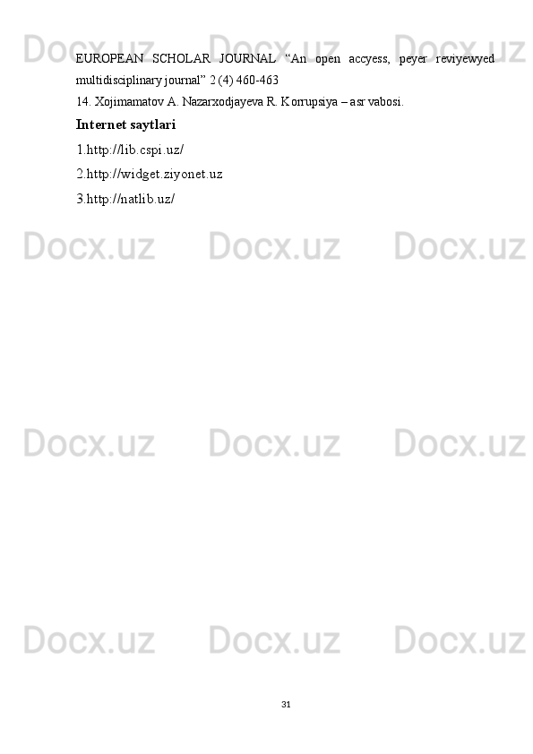 EUROPEAN   SCHOLAR   JOURNAL   “An   open   accyess,   peyer   reviyewyed
multidisciplinary journal” 2 (4) 460-463 
14. Xojimamatov A. Nazarxodjayeva R. Korrupsiya – asr vabosi.
Internet saytlari 
1.http://lib.cspi.uz/ 
2.http://widget.ziyonet.uz 
3.http://natlib.uz/
31 