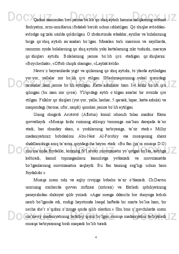 Qadim zamondan beri jamoa bo`lib qo`shiq aytish hamma xalqlarning mehnat
faoliyatini, orzu-umidlarini ifodalab berish uchun ishlatilgan. Qo`shiqlar avloddan-
avlodga og`zaki usulda qoldirilgan. O`zbekistonda erkaklar, ayollar va bolalarning
birga   qo`shiq   aytish   an`analari   bo`lgan.   Masalan   turli   marosim   va   sayillarda,
ramozon oyida bolalarning qo`shiq aytishi yoki kattalarning zikr tushishi, marsiya
qo`shiqlari   aytishi.   Bolalarning   jamoa   bo`lib   ijro   etadigan   qo`shiqlarini:
«Boychechak», «Oftob chiqdi olamga», «Laylak keldi». 
Navro`z bayramlarda yigit va qizlarning qo`shiq aytishi, to`ylarda aytiladgan
yor-yor,   yallalar   xor   bo`lib   ijro   etilgan.   SHashmaqomning   vokal   qismidagi
taronalar   ham   jamoa   bo`lib   aytilgan.   Katta   ashulalar   ham   3-4   kishi   bo`lib   ijro
qilingan   (bu   xam   xor   ijrosi).   YUqridagi   aytib   o`tilgan   asarlar   bir   ovozda   ijro
etilgan. Folklor qo`shiqlari (yor-yor, yalla, hashar, 5 qarsak, lapar, katta ashula) va
maqomdagi (tarona, ufor, naqsh) qismlari jamoa bo`lib aytilgan. 
Uning   shogirdi   Aristotel   (Aflotun)   komil   ishonch   bilan   mazkur   fikrni
quvvatlaydi.   «Musiqa   kishi   ruxining   ahloqiy   tomoniga   ma’lum   darajada   ta’sir
etadi,   bas   shunday   ekan,   u   yoshlarning   tarbiyasiga,   ta’sir   etadi.»   Milliy
madaniyatimiz   bobokaloni   Abu-Nasr   Al-Forobiy   esa   musiqaning   shaxs
shakllanishiga aniq ta’sirini quyidagicha bayon etadi: «Bu fan (ya’ni musiqa D.O)
shu ma’noda foydaliki, kimning fe’l atvori muvozanatni yo’qotgan bo’lsa, tartibga
keltiradi,   kamol   topmaganlarni   kamolotga   yetkazadi   va   muvozanatda
bo’lganlarning   muvozanatini   saqlaydi.   Bu   fan   tanning   sog’ligi   uchun   ham
foydalidir.» 
Musiqa   inson   ruhi   va   aqliy   rivojiga   bebaho   ta’sir   o’tkazadi.   Ch.Darvin
umrining   oxirlarida   quvvai   xofizasi   (xotirasi)   va   fikrlash   qobiliyatining
pasayishidan   shikoyat   qilib   yozadi:   «Agar   menga   ikkinchi   bor   dunyoga   kelish
nasib   bo’lganda   edi,   endigi   hayotimda   loaqal   haftada   bir   marta   bo’lsa   ham,   bir
necha   she’r   o’qishni   o’zimga   qoida   qilib   olardim.»   Shu   bois   o’quvchilarda   inson
ma’naviy   madaniyatining   tarkibiy   qismi   bo’lgan   musiqa   madaniyatini   tarbiyalash
musiqa tarbiyasining bosh maqsadi bo’lib turadi. 
4