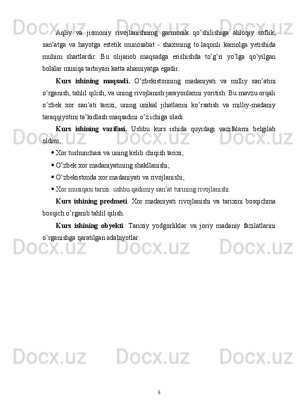 Aqliy   va   jismoniy   rivojlanishning   garmonik   qo’shilishiga   ahloqiy   soflik,
san’atga   va   hayotga   estetik   munosabat   -   shaxsning   to`laqonli   kamolga   yetishida
muhim   shartlardir.   Bu   olijanob   maqsadga   erishishda   to’g’ri   yo’lga   qo’yilgan
bolalar musiqa tarbiyasi katta ahamiyatga egadir.
Kurs   ishining   maqsadi.   O’zbekistonning   madaniyati   va   milliy   san’atini
o’rganish, tahlil qilish, va uning rivojlanish jarayonlarini yoritish. Bu mavzu orqali
o’zbek   xor   san’ati   tarixi,   uning   unikal   jihatlarini   ko’rsatish   va   milliy-madaniy
taraqqiyotini ta’kidlash maqsadini o’z ichiga oladi.
Kurs   ishining   vazifasi.   Ushbu   kurs   ishida   quyidagi   vazifalarni   belgilab
oldim;
 Xor tushunchasi va uning kelib chiqish tarixi;
 O’zbek xor madaniyatining shakllanishi;
 O’zbekistonda xor madaniyati va rivojlanishi;
 Xor musiqasi tarixi: ushbu qadimiy san’at turining rivojlanishi.
Kurs   ishining   predmeti .   Xor   madaniyati   rivojlanishi   va   tarixini   bosqichma
bosqich o’rganib tahlil qilish.
Kurs   ishining   obyekti .   Tarixiy   yodgorliklar   va   joriy   madaniy   fazilatlarini
o’rganishga qaratilgan adabiyotlar. 
5 