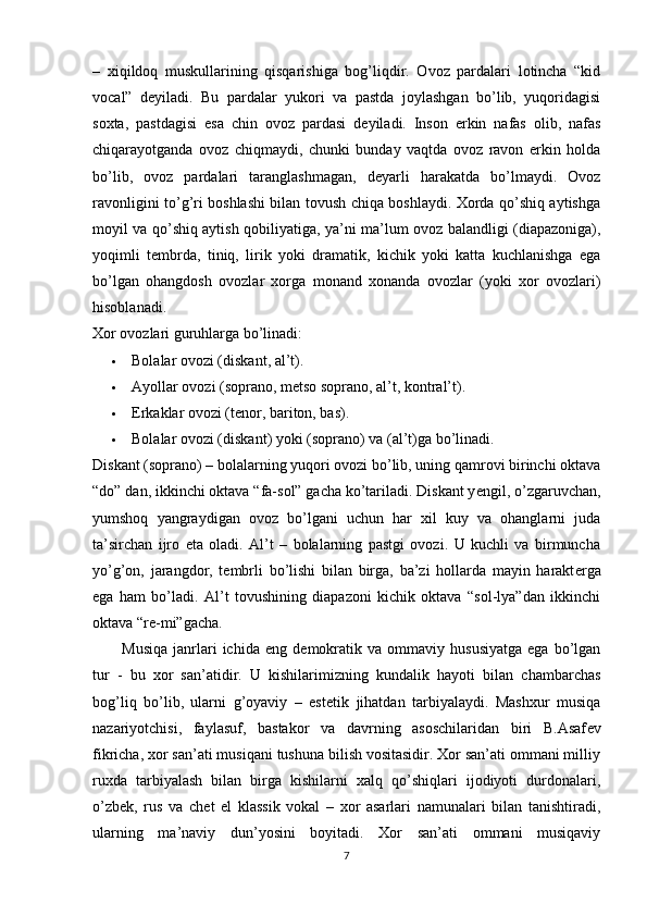 –   xiqildoq   muskullarining   qisqarishiga   bog’liqdir.   Ovoz   pardalari   lotincha   “kid
vocal”   d е yiladi.   Bu   pardalar   yukori   va   pastda   joylashgan   bo’lib,   yuqoridagisi
soxta,   pastdagisi   esa   chin   ovoz   pardasi   d е yiladi.   Inson   erkin   nafas   olib,   nafas
chiqarayotganda   ovoz   chiqmaydi,   chunki   bunday   vaqtda   ovoz   ravon   erkin   holda
bo’lib,   ovoz   pardalari   taranglashmagan,   d е yarli   harakatda   bo’lmaydi.   Ovoz
ravonligini to’g’ri boshlashi bilan tovush chiqa boshlaydi. Xorda qo’shiq aytishga
moyil va qo’shiq aytish qobiliyatiga, ya’ni ma’lum ovoz balandligi (diapazoniga),
yoqimli   t е mbrda,   tiniq,   lirik   yoki   dramatik,   kichik   yoki   katta   kuchlanishga   ega
bo’lgan   ohangdosh   ovozlar   xorga   monand   xonanda   ovozlar   (yoki   xor   ovozlari)
hisoblanadi.
Xor ovozlari guruhlarga bo’linadi:
 Bolalar ovozi (diskant, al’t).
 Ayollar ovozi (soprano, m е tso soprano, al’t, kontral’t).
 Erkaklar ovozi (t е nor, bariton, bas).
 Bolalar ovozi (diskant) yoki (soprano) va (al’t)ga bo’linadi.
Diskant (soprano) – bolalarning yuqori ovozi bo’lib, uning qamrovi birinchi oktava
“do” dan, ikkinchi oktava “fa-sol” gacha ko’tariladi. Diskant y е ngil, o’zgaruvchan,
yumshoq   yangraydigan   ovoz   bo’lgani   uchun   har   xil   kuy   va   ohanglarni   juda
ta’sirchan   ijro   eta   oladi.   Al’t   –   bolalarning   pastgi   ovozi.   U   kuchli   va   birmuncha
yo’g’on,   jarangdor,   t е mbrli   bo’lishi   bilan   birga,   ba’zi   hollarda   mayin   harakt е rga
ega   ham   bo’ladi.   Al’t   tovushining   diapazoni   kichik   oktava   “sol-lya”dan   ikkinchi
oktava “r е -mi”gacha.
Musiqa   janrlari   ichida   eng  d е mokratik   va  ommaviy   hususiyatga   ega  bo’lgan
tur   -   bu   xor   san’atidir.   U   kishilarimizning   kundalik   hayoti   bilan   chambarchas
bog’liq   bo’lib,   ularni   g’oyaviy   –   est е tik   jihatdan   tarbiyalaydi.   Mashxur   musiqa
nazariyotchisi,   faylasuf,   bastakor   va   davrning   asoschilaridan   biri   B.Asaf е v
fikricha, xor san’ati musiqani tushuna bilish vositasidir. Xor san’ati ommani milliy
ruxda   tarbiyalash   bilan   birga   kishilarni   xalq   qo’shiqlari   ijodiyoti   durdonalari,
o’zb е k,   rus   va   ch е t   el   klassik   vokal   –   xor   asarlari   namunalari   bilan   tanishtiradi,
ularning   ma’naviy   dun’yosini   boyitadi.   Xor   san’ati   ommani   musiqaviy
7 