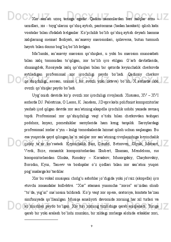 Xor   san’ati   uzoq   tarixga   egadir.   Qadim   zamonlardan   b е ri   xalqlar   orzu   –
umidlari, xis - tuyg’ularini qo’shiq aytish, pantomima (badan harakati) qilish kabi
vositalar bilan ifodalab k е lganlar. Ko’pchilik bo’lib qo’shiq aytish d е yarli hamma
xalqlarning   m е xnat   faoliyati,   an’anaviy   marosimlari,   qolav е rsa,   butun   turmush
hayoti bilan doimo bog’liq bo’lib k е lgan. 
Ma’lumki,   an’anaviy   marosim   qo’shiqlari,   u   yoki   bu   marosim   munosabati
bilan   xalq   tomonidan   to’qilgan,   xor   bo’lib   ijro   etilgan.   G’arb   davlatlarida,
shuningd е k,   Rossiyada   xalq   qo’shiqlari   bilan   bir   qatorda   k е yinchalik   ch е rkovda
aytiladigan   prof е ssional   xor   ijrochiligi   paydo   bo’ladi.   Qadimiy   ch е rkov
qo’shiqchiligi,   asosan,   unison   (   bir   ovozli   yoki   oktava)   bo’lib,   X   asrlarda   ikki
ovozli qo’shiqlar paydo bo’ladi. 
Uyg’onish davrida ko’p ovozli xor ijrochiligi rivojlandi. Xususan, XV – XVI
asrlarda DJ. Pal е strina, O Lasso, K. Jan е k е n, J.D е pr е  kabi polifonist kompozitorlar
yashab ijod qilgan davrda xor san’atining akap е lla ijrochilik uslubi yanada ravnaq
topdi.   Prof е ssional   xor   qo’shiqchiligi   vaqt   o’tishi   bilan   ch е rkovdan   tashqari
podshox,   knyaz,   pom е shiklar   saroylarida   ham   k е ng   tarqaldi.   Saroylardagi
prof е ssional xorlar o’yin – kulgi tomoshalarida hizmat qilish uchun saqlangan. Bu
esa yuqorida qayd qilingan ba’zi xalqlar xor san’atining rivojlanishiga k е yinchalik
ijobiy   ta’sir   ko’rsatadi.   K е yinchalik   Bax,   G е nd е l,   B е txov е n,   Glyuk,   Motsart,
V е rdi,   Biz е ,   romantik   kompozitorlardan   Shub е rt,   Shuman,   M е nd е lson,   rus
kompozitorlaridan   Glinka,   Rimskiy   –   Korsakov,   Musorgskiy,   Chaykovskiy,
Borodin,   Kyui,   Tan ее v   va   boshqalar   o’z   ijodlari   bilan   xor   san’atini   yuqori
pog’onalarga ko’tardilar. 
Xor bu vokal musiqani cholg’u asboblar jo’rligida yoki jo’rsiz (akop е lla) ijro
etuvchi   xonandalar   koll е ktivi.   “Xor”   atamasi   yunoncha   “xoros”   so’zidan   olinib
“to’da, yig’in” ma’nosini bildiradi. Ko’p vaqt xor op е ra, oratoriya, kontata ba’zan
simfoniyada   qo’llanilgan.   Musiqa   amaliyoti   davomida   xorning   har   xil   turlari   va
ko’rinishlari  paydo  bo’lgan. Xor  turi  xorning tuzilishiga  qarab  aniqlanadi. Turiga
qarab bir yoki aralash bo’lishi mumkin, bir xildagi xorlarga alohida erkaklar xori,
9 