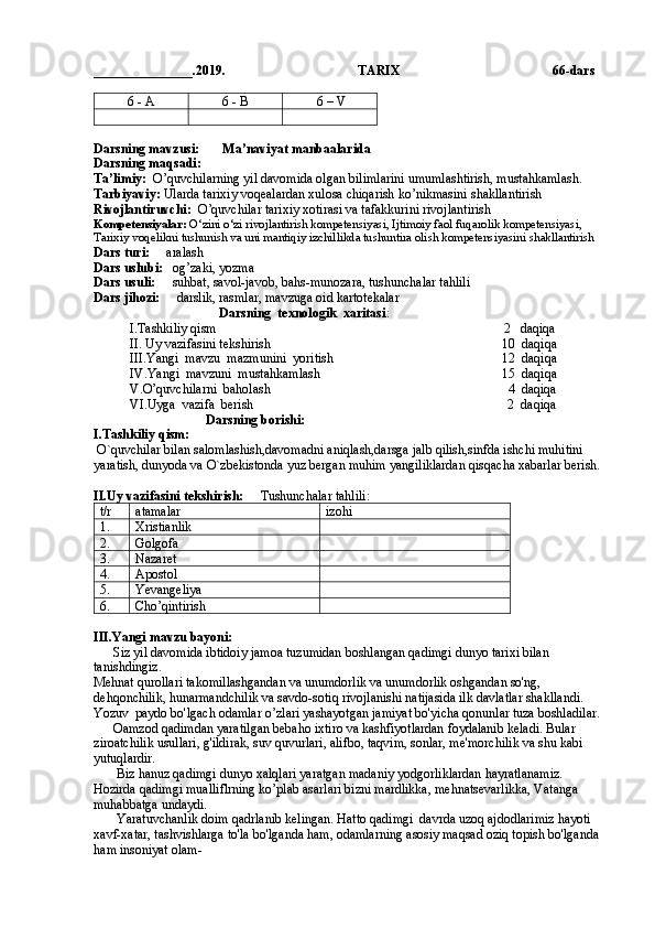 _______________.2019.                                        TARIX                                               66 -dars
6 - A 6 - B  6 – V  
Darsning mavzusi:       Ma’naviyat manbaalarida
Darsning maqsadi:  
Ta’limiy:   O’quvchilarning yil davomida olgan bilimlarini umumlashtirish, mustahkamlash.     
Tarbiyaviy:  Ularda tarixiy voqealardan xulosa chiqarish ko’nikmasini shakllantirish
Rivojlantiruvchi:   O’quvchilar tarixiy xotirasi va tafakkurini rivojlantirish
Kompetensiyalar:  O‘zini o‘zi rivojlantirish kompetensiyasi, Ijtimoiy faol fuqarolik kompetensiyasi,   
Tarixiy voqelikni tushunish va uni mantiqiy izchillikda tushuntira olish kompetensiyasini shakllantirish
Dars turi:      aralash
Dars uslubi:    og’zaki, yozma
Dars usuli:      suhbat, savol-javob, bahs-munozara, tushunchalar tahlili
Dars jihozi:      darslik, rasmlar, mavzuga oid kartotekalar
                                     Darsning  texnologik  xaritasi :
        I.Tashkiliy qism                                                                                       2   daqiqa
        II. Uy vazifasini tekshirish                                                                      10  daqiqa       
        III.Yangi  mavzu  mazmunini  yoritish                                                   12  daqiqa     
        IV.Yangi  mavzuni  mustahkamlash                                                       15  daqiqa
        V.O’quvchilarni  baholash                                                                        4  daqiqa
        VI.Uyga  vazifa  berish                                                                             2  daqiqa
                                  Darsning borishi:
I.Tashkiliy qism:
 O`quvchilar bilan salomlashish,davomadni aniqlash,darsga jalb qilish,sinfda ishchi muhitini 
yaratish, dunyoda va O`zbekistonda yuz bergan muhim yangiliklardan qisqacha xabarlar berish.
II.Uy vazifasini tekshirish:      Tushunchalar tahlili:
t/r atamalar izohi
1. Xristianlik
2. Golgofa
3. Nazaret
4.  Apostol
5. Yevangeliya
6. Cho’qintirish
                                                                    
III.Yangi mavzu bayoni: 
      Siz yil davomida ibtidoiy jamoa tuzumidan boshlangan qadimgi dunyo tarixi bilan 
tanishdingiz.       
Mehnat qurollari takomillashgandan va unumdorlik va unumdorlik oshgandan so'ng, 
dehqonchilik, hunarmandchilik va savdo-sotiq rivojlanishi natijasida ilk davlatlar shakllandi. 
Yozuv  paydo bo'lgach odamlar o’zlari yashayotgan jamiyat bo'yicha qonunlar tuza boshladilar. 
      Oamzod qadimdan yaratilgan bebaho ixtiro va kashfiyotlardan foydalanib keladi. Bular 
ziroatchilik usullari, g'ildirak, suv quvurlari, alifbo, taqvim, sonlar, me'morchilik va shu kabi 
yutuqlardir. 
       Biz hanuz qadimgi dunyo xalqlari yaratgan madaniy yodgorliklardan hayratlanamiz. 
Hozirda qadimgi mualliflrning ko’plab asarlari bizni mardlikka, mehnatsevarlikka, Vatanga 
muhabbatga undaydi. 
       Yaratuvchanlik doim qadrlanib kelingan. Hatto qadimgi  davrda uzoq ajdodlarimiz hayoti 
xavf-xatar, tashvishlarga to'la bo'lganda ham, odamlarning asosiy maqsad oziq topish bo'lganda 
ham insoniyat olam-  