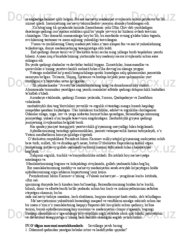 ni anglashga harakat qilib kelgan. Bu esa ma'naviy madaniyat rivojlanishi uchun poydevor bo’lib
xizmat qiladi. Insoniyatning ma'naviy takomillashuv jarayoni shunday boshlangan edi. 
     ...Ko'hitog'ning tik qoyalarida hozirda Zarautkamar yoki Oltin Olov deb yuritiladigan 
daralariga qadimgi mo'yqalam sohiblari qizil bo’yoqda yovvoyi ho’kizlarni ovlash tasvirini 
chizishgan. Ular dramatik manzaralarga boy bo’lib, bu suratlarda ovning g'alaba bilan tugashi, 
ovchilarning tantanasi va inson aqlining yuksakligi tasvirlangan.
      Yunon va rimliklarning Sharq madaniyati bilan o’zaro aloqasi fan va san’at yuksalishining 
tezlashuviga, dunyo madaniyatining taraqqiyotiga olib keldi. 
      End qadimgi dunyo tarixi va O’zbekiston tarixi necha ming yillarga borib taqalishini yaxshi 
bilasiz. Aynan zoq o'tmishda bizning yurtimizda boy madaniy meros rivojlanishi uchun asos 
solingan edi. 
Bu yerda qadimgi shaharlar va davlatlar tashkil topgan. Ziroatchilar, hunarmandlar va 
quruvchilar o’zining yaratuvchanlik mehnati bilan o'lka dovrug'ini olamga yoygan.  
     Vatanga muhabbat ko'p sonli bosqinchilarga qarshi kurashgan xalq qahramonlari jasoratida 
namoyon bo'lgan. To'maris, Shiroq, Spitamen va boshqa ko'plab jasur qahramonlar yurt 
ozodligini o’z hayotidan ustun qo'yganlar. 
        Ilk yozma manba ”Avesto”da zardushtiylarning ulug' va donishmand oliy xudosi 
Ahuramazda tomonidan yaratilgan eng yaxshi mamlakat sifatida qadimgi dehqonchilik hududlari
ta'kidlab o'tiladi. 
     Amudaryo etaklarida, qadimgi Xorazm yerlarida, Surxon, Qashqadaryo va Zarafshon 
vohalarida 
  zardushtiylik dini targ’ibotchilari yovuzlik va ezgulik o'rtasidagi mangu kurash haqidagi 
muqaddas qasidani kuylashgan. Ular kishilarni tinchlikka, adolat va ezgulikka chorlaganlar. 
Odamlar oilaga, uyga, suv va yerga nisbatan hurmat bilan qarashgan, farzandlariga insonning 
jamiyatdagi yuksak o'rni haqida tasavvurni singdirishgan. Zardushtiylik g'oyasi qadimgi 
jamiyatning rivojlanishini belgilab berdi. 
     Har qanday jamiyat taraqqiyoti yaratuvchilik g'oyasining mavjudligi bilan belgilanadi. 
     Ajdodlarimizning tarixdagi qahramonliklari, jasorati vatanparvarlik hissini tarbiyalaydi, o’z 
Vatani manfaatlarini himoya qilishga o'rgatadi. 
   O’zbekiston respublikasi Prezidenti Islom Karimov milliy istiqlol g'oyasining mohiyatini ochib
bera turib, millati, tili va dinidan qat'i nazar, butun O’zbekiston fuqarolarini tashkil etgan  
jamiyatning ma'naviy gullab-yashnashi va komil insonni tarbiyalash bilan chambarchas 
bog'laydi. 
     Xalqimiz ezgulik, tinchlik va bunyodkorlikka intiladi. Bu intilish boy ma'naviyatga 
asoslangan va 
 Mamlakatimizning bugunu va kelajakdagi rivojlanishi, gullab-yashnashi bilan bog'liq. 
  Biz mamlakatimizning moddiy va ma'naviy madaniyatini asrab-avaylab ko'paytirgan holda 
ajdodlarimizning ezgu ishlarini kopaytirmog’imiz lozim.            
    Prezidentimiz Islom Karimov o’zining  «Yuksak ma'naviyat -- yengilmas kuch» kitobida, 
«Biz xal- 
qimizning dunyoda hech kimdan kam bo'lmasligi, farzandlarimizning bizdan ko'ra kuchli, 
bilimli, dono va albatta baxtli bo'lib yashashi uchun bor kuch va imkoniyatlarimizni safarbar 
etayotgan ekanmiz, bu bo 
rada ma'naviy tarbiya masalasi, hech shubhasiz, beqiyos ahamiyat kasb etadi», deb ta'kidlagan. 
      Ma’naviyatimizni yuksaltirish borasidagi maqsad va vazifalarni amalga oshirish uchun har 
bir inson o’zini o’z mamlakatining haqiqiy fuqarosi deb his qilishi uchun qadimiy, ko'hna 
tarixni, buyuk ajdodlarimizning boy merosini va madaniyatini chuqur o'rganishi, bugungi 
kundagi olamshumul o’zgarishlarga boy voqelikni ongli ravishda idrok qila bilishi, jamiyatimiz 
va davlatimiz taraqqiyotiga o’zining ham daxldor ekanligini anglab yetishi lozim.        
IV.O`tilgan mavzuni mustahkamlash:      Savollarga javob bering:
1. Odamzod qadimdan yaratgan bebaho ixtiro va kashfiyotlar qaysilar?