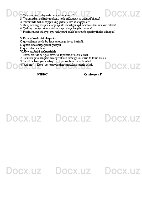 2. Yaratuvchanlik deganda nimani tushunasiz?
3. Yurtimizdagi qadimiy madaniy yodgorliklardan qaysilarini bilasiz?
4. Yurtimizda tashkil topgan eng qadimiy davlatlar qaysilar?
5. Xalqimizning bosqinchilarga qarshi kurashgan qahramonlaridan kimlarni bilasiz?
6. Qadimgi jamiyat rivojlanishini qaysi g’oya belgilab bergan?
7. Prezidentimiz milliy g’oya mohiyatini ochib bera turib, qanday fikrlar bildirgan?
V.Dars yakunlarini chiqarish.
O`quvchilarda paydo bo`lgan savollarga javob beriladi.
O`qituvchi mavzuga yakun yasaydi. 
O`quvchilar baholanadi.
VI.Uy vazifasini tushuntirish.
1.Mavzu oxirida berilgan savol va topshiriqlar bilan ishlash.
2.Darslikdagi”O`zingizni sinang”ruknini daftarga ko`chirib to`ldirib kelish.
3.Darslikda berilgan mustaqil ish topshiriqlarini bajarib kelish
4.”Axborot”, “Davr” ko`rsatuvlaridan yangiliklar eshitib kelish. 
                            
                       O’IBDO’ ________________________ Qo’ziboyeva F