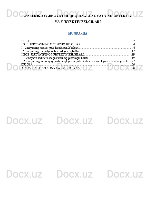 O ZBEKISTON JINOYAT HUQUQIDAGI JINOYATNING OBYEKTIVʻ
VA SUBYEKTIV BELGILARI
MUNDARIJA
KIRISH ............................................................................................................................................ 2
I.BOB. JINOYATNING OBYEKTIV BELGILARI ...................................................................... 4
I.1. Jinoyatning harakat yoki harakatsizlik belgisi .......................................................................... 4
I.2. Jinoyatning jinoyatga olib keladigan oqibatlar ........................................................................ 12
II.BOB. JINOYATNING SUBYEKTIV BELGILARI ................................................................. 19
II.1. Jinoyatni sodir etishdagi shaxsning psixologik holati ............................................................ 19
II.2. Jinoyatning vijdoniyligi va befarqligi. Jinoyatni sodir etishda ehtiyotsizlik va ongsizlik ..... 22
XULOSA ....................................................................................................................................... 26
FOYDALANILGAN ADABIYOTLAR RO‘YXATI ................................................................... 28 