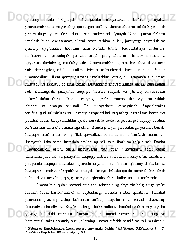 qonuniy   tarzda   belgilaydi.   Bu   jazolar   o zgaruvchan   bo lib,   jamiyatdaʻ ʻ
jinoyatchilikni   kamaytirishga   qaratilgan   bo ladi.   Jinoyatchilarni   adolatli   jazolash	
ʻ
jamiyatda jinoyatchilikni oldini olishda muhim rol o ynaydi. Davlat jinoyatchilarni	
ʻ
jazolash   bilan   cheklanmay,   ularni   qayta   tarbiya   qilish,   jamiyatga   qaytarish   va
ijtimoiy   uyg unlikni   tiklashni   ham   ko zda   tutadi.   Reabilitatsiya   dasturlari,	
ʻ ʻ
ma naviy   va   psixologik   yordam   orqali   jinoyatchilarni   ijtimoiy   normalarga	
ʼ
qaytarish   davlatning   mas uliyatidir.   Jinoyatchilikka   qarshi   kurashda   davlatning	
ʼ
roli,   shuningdek,   adolatli   sudlov   tizimini   ta minlashda   ham   aks   etadi.   Sudlar	
ʼ
jinoyatchilarni   faqat   qonuniy   asosda   jazolashlari   kerak,   bu   jarayonda   sud   tizimi
mustaqil   va   adolatli   bo lishi   lozim.   Davlatning   jinoyatchilikka   qarshi   kurashdagi	
ʻ
roli,   shuningdek,   jamiyatda   huquqiy   tartibni   saqlash   va   ijtimoiy   xavfsizlikni
ta minlashdan   iborat.   Davlat   jinoyatga   qarshi   umumiy   strategiyalarni   ishlab	
ʼ
chiqadi   va   amalga   oshiradi.   Bu,   jinoyatlarni   kamaytirish,   fuqarolarning
xavfsizligini   ta minlash   va   ijtimoiy   barqarorlikni   saqlashga   qaratilgan   kompleks	
ʼ
yondashuvdir. Jinoyatchilikka qarshi kurashda davlat fuqarolarga huquqiy yordam
ko rsatishni ham o z zimmasiga oladi. Bunda jinoyat qurbonlariga yordam berish,	
ʻ ʻ
huquqiy   maslahatlar   va   qo llab-quvvatlash   xizmatlarini   ta minlash   muhimdir.	
ʻ ʼ
Jinoyatchilikka qarshi kurashda davlatning roli ko p jihatli va ko p qirrali. Davlat	
ʻ ʻ
jinoyatchilikni   oldini   olish,   jinoyatlarni   fosh   etish,   jinoyatlarni   sodir   etgan
shaxslarni jazolash va jamiyatda huquqiy tartibni saqlashda asosiy o rin tutadi. Bu	
ʻ
jarayonda   huquqni   muhofaza   qiluvchi   organlar,   sud   tizimi,   ijtimoiy   dasturlar   va
huquqiy normativlar birgalikda ishlaydi. Jinoyatchilikka qarshi samarali kurashish
uchun davlatning huquqiy, ijtimoiy va iqtisodiy chora-tadbirlari o ta muhimdir.	
ʻ 4
Jinoyat huquqida jinoyatni aniqlash uchun uning obyektiv belgilariga, ya ni	
ʼ
harakat   (yoki   harakatsizlik)   va   oqibatlariga   alohida   e tibor   qaratiladi.   Harakat	
ʼ
jinoyatning   asosiy   tashqi   ko rinishi   bo lib,   jinoyatni   sodir   etishda   shaxsning	
ʻ ʻ
faoliyatini aks ettiradi. Shu bilan birga, ba zi hollarda harakatsizlik ham jinoyatni	
ʼ
yuzaga   keltirishi   mumkin.   Jinoyat   huquqi   nuqtai   nazaridan   harakatning   va
harakatsizlikning qonuniy o rni, ularning jinoyat sifatida tasnifi va roli muhimdir.	
ʻ
4
  O zbekiston   Respublikasining   Jinoyat   kodeksi:   ilmiy-amaliy   sharhlar   /   A.S.Yakubov,   R.Kabulov   va   b.   –   T.:	
ʻ
O zbekiston Respublikasi IIV Akademiyasi, 1997.
ʻ
10 