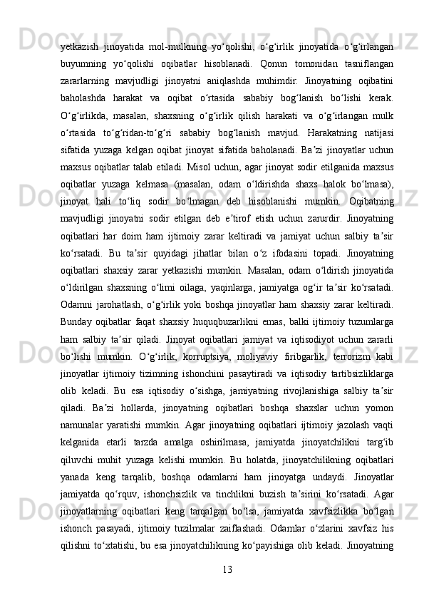 yetkazish   jinoyatida   mol-mulkning   yo qolishi,   o g irlik   jinoyatida   o g irlanganʻ ʻ ʻ ʻ ʻ
buyumning   yo qolishi   oqibatlar   hisoblanadi.   Qonun   tomonidan   tasniflangan	
ʻ
zararlarning   mavjudligi   jinoyatni   aniqlashda   muhimdir.   Jinoyatning   oqibatini
baholashda   harakat   va   oqibat   o rtasida   sababiy   bog lanish   bo lishi   kerak.	
ʻ ʻ ʻ
O g irlikda,   masalan,   shaxsning   o g irlik   qilish   harakati   va   o g irlangan   mulk	
ʻ ʻ ʻ ʻ ʻ ʻ
o rtasida   to g ridan-to g ri   sababiy   bog lanish   mavjud.   Harakatning   natijasi
ʻ ʻ ʻ ʻ ʻ ʻ
sifatida   yuzaga   kelgan   oqibat   jinoyat   sifatida   baholanadi.   Ba zi   jinoyatlar   uchun	
ʼ
maxsus   oqibatlar   talab   etiladi.   Misol   uchun,   agar   jinoyat   sodir   etilganida   maxsus
oqibatlar   yuzaga   kelmasa   (masalan,   odam   o ldirishda   shaxs   halok   bo lmasa),	
ʻ ʻ
jinoyat   hali   to liq   sodir   bo lmagan   deb   hisoblanishi   mumkin.  	
ʻ ʻ Oqibatning
mavjudligi   jinoyatni   sodir   etilgan   deb   e tirof   etish   uchun   zarurdir.   Jinoyatning	
ʼ
oqibatlari   har   doim   ham   ijtimoiy   zarar   keltiradi   va   jamiyat   uchun   salbiy   ta sir	
ʼ
ko rsatadi.   Bu   ta sir   quyidagi   jihatlar   bilan   o z   ifodasini   topadi.   Jinoyatning	
ʻ ʼ ʻ
oqibatlari   shaxsiy   zarar   yetkazishi   mumkin.   Masalan,   odam   o ldirish   jinoyatida	
ʻ
o ldirilgan   shaxsning   o limi   oilaga,   yaqinlarga,   jamiyatga   og ir   ta sir   ko rsatadi.	
ʻ ʻ ʻ ʼ ʻ
Odamni   jarohatlash,   o g irlik   yoki   boshqa   jinoyatlar   ham   shaxsiy   zarar   keltiradi.	
ʻ ʻ
Bunday   oqibatlar   faqat   shaxsiy   huquqbuzarlikni   emas,   balki   ijtimoiy   tuzumlarga
ham   salbiy   ta sir   qiladi.   Jinoyat   oqibatlari   jamiyat   va   iqtisodiyot   uchun   zararli	
ʼ
bo lishi   mumkin.   O g irlik,   korruptsiya,   moliyaviy   firibgarlik,   terrorizm   kabi	
ʻ ʻ ʻ
jinoyatlar   ijtimoiy   tizimning   ishonchini   pasaytiradi   va   iqtisodiy   tartibsizliklarga
olib   keladi.   Bu   esa   iqtisodiy   o sishga,   jamiyatning   rivojlanishiga   salbiy   ta sir	
ʻ ʼ
qiladi.   Ba zi   hollarda,   jinoyatning   oqibatlari   boshqa   shaxslar   uchun   yomon	
ʼ
namunalar   yaratishi   mumkin.   Agar   jinoyatning   oqibatlari   ijtimoiy   jazolash   vaqti
kelganida   etarli   tarzda   amalga   oshirilmasa,   jamiyatda   jinoyatchilikni   targ ib	
ʻ
qiluvchi   muhit   yuzaga   kelishi   mumkin.   Bu   holatda,   jinoyatchilikning   oqibatlari
yanada   keng   tarqalib,   boshqa   odamlarni   ham   jinoyatga   undaydi.   Jinoyatlar
jamiyatda   qo rquv,   ishonchsizlik   va   tinchlikni   buzish   ta sirini   ko rsatadi.   Agar	
ʻ ʼ ʻ
jinoyatlarning   oqibatlari   keng   tarqalgan   bo lsa,   jamiyatda   xavfsizlikka   bo lgan	
ʻ ʻ
ishonch   pasayadi,   ijtimoiy   tuzilmalar   zaiflashadi.   Odamlar   o zlarini   xavfsiz   his	
ʻ
qilishni   to xtatishi,   bu  esa   jinoyatchilikning   ko payishiga   olib   keladi.   Jinoyatning	
ʻ ʻ
13 
