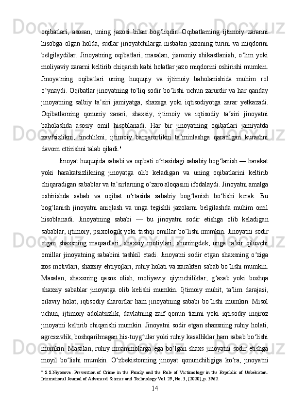 oqibatlari,   asosan,   uning   jazosi   bilan   bog liqdir.   Oqibatlarning   ijtimoiy   zarariniʻ
hisobga   olgan   holda,   sudlar   jinoyatchilarga   nisbatan   jazoning   turini   va   miqdorini
belgilaydilar.   Jinoyatning   oqibatlari,   masalan,   jismoniy   shikastlanish,   o lim   yoki	
ʻ
moliyaviy zararni keltirib chiqarish kabi holatlar jazo miqdorini oshirishi mumkin.
Jinoyatning   oqibatlari   uning   huquqiy   va   ijtimoiy   baholanishida   muhim   rol
o ynaydi. Oqibatlar jinoyatning to liq sodir bo lishi uchun zarurdir va har qanday	
ʻ ʻ ʻ
jinoyatning   salbiy   ta siri   jamiyatga,   shaxsga   yoki   iqtisodiyotga   zarar   yetkazadi.	
ʼ
Oqibatlarning   qonuniy   zarari,   shaxsiy,   ijtimoiy   va   iqtisodiy   ta siri   jinoyatni	
ʼ
baholashda   asosiy   omil   hisoblanadi.   Har   bir   jinoyatning   oqibatlari   jamiyatda
xavfsizlikni,   tinchlikni,   ijtimoiy   barqarorlikni   ta minlashga   qaratilgan   kurashni	
ʼ
davom ettirishni talab qiladi. 6
Jinoyat huquqida sababi va oqibati o rtasidagi sababiy bog lanish — harakat	
ʻ ʻ
yoki   harakatsizlikning   jinoyatga   olib   keladigan   va   uning   oqibatlarini   keltirib
chiqaradigan sabablar va ta sirlarning o zaro aloqasini ifodalaydi. Jinoyatni amalga	
ʼ ʻ
oshirishda   sabab   va   oqibat   o rtasida   sababiy   bog lanish   bo lishi   kerak.   Bu	
ʻ ʻ ʻ
bog lanish   jinoyatni   aniqlash   va   unga   tegishli   jazolarni   belgilashda   muhim   omil	
ʻ
hisoblanadi.   Jinoyatning   sababi   —   bu   jinoyatni   sodir   etishga   olib   keladigan
sabablar, ijtimoiy, psixologik yoki tashqi omillar bo lishi mumkin. Jinoyatni sodir	
ʻ
etgan   shaxsning   maqsadlari,   shaxsiy   motivlari,   shuningdek,   unga   ta sir   qiluvchi	
ʼ
omillar   jinoyatning   sababini   tashkil   etadi.   Jinoyatni   sodir   etgan   shaxsning   o ziga	
ʻ
xos motivlari, shaxsiy ehtiyojlari, ruhiy holati va xarakteri sabab bo lishi mumkin.	
ʻ
Masalan,   shaxsning   qasos   olish,   moliyaviy   qiyinchiliklar,   g azab   yoki   boshqa	
ʻ
shaxsiy   sabablar   jinoyatga   olib   kelishi   mumkin.   Ijtimoiy   muhit,   ta lim   darajasi,	
ʼ
oilaviy   holat,   iqtisodiy   sharoitlar   ham   jinoyatning   sababi   bo lishi   mumkin.   Misol	
ʻ
uchun,   ijtimoiy   adolatsizlik,   davlatning   zaif   qonun   tizimi   yoki   iqtisodiy   inqiroz
jinoyatni keltirib chiqarishi mumkin. Jinoyatni sodir etgan shaxsning ruhiy holati,
agressivlik, boshqarilmagan his-tuyg ular yoki ruhiy kasalliklar ham sabab bo lishi	
ʻ ʻ
mumkin.  Masalan,   ruhiy   muammolarga  ega   bo lgan  shaxs   jinoyatni   sodir   etishga	
ʻ
moyil   bo lishi   mumkin.   O zbekistonning   jinoyat   qonunchiligiga   ko ra,   jinoyatni	
ʻ ʻ ʻ
6
  S.S.Niyozova.   Prevention   of   Crime   in   the   Family   and   the   Role   of   Victimology   in   the   Republic   of   Uzbekistan.
International Journal of Advanced Science and Technology Vol. 29, No. 3, (2020), p. 3962.
14 